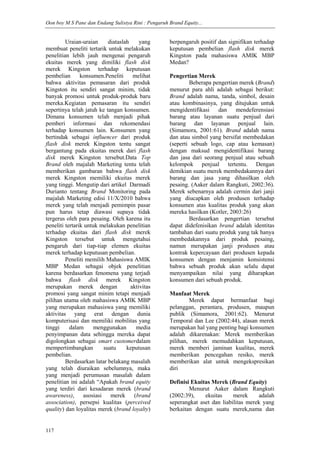 Oon boy M S Pane dan Endang Sulistya Rini : Pengaruh Brand Equity...
117
Uraian-uraian diataslah yang
membuat peneliti tertarik untuk melakukan
penelitian lebih jauh mengenai pengaruh
ekuitas merek yang dimiliki flash disk
merek Kingston terhadap keputusan
pembelian konsumen.Peneliti melihat
bahwa aktivitas pemasaran dari produk
Kingston itu sendiri sangat minim, tidak
banyak promosi untuk produk-produk baru
mereka.Kegiatan pemasaran itu sendiri
sepertinya telah jatuh ke tangan konsumen.
Dimana konsumen telah menjadi pihak
pemberi informasi dan rekomendasi
terhadap konsumen lain. Konsumen yang
bertindak sebagai influencer dari produk
flash disk merek Kingston tentu sangat
bergantung pada ekuitas merek dari flash
disk merek Kingston tersebut.Data Top
Brand oleh majalah Marketing tentu telah
memberikan gambaran bahwa flash disk
merek Kingston memiliki ekuitas merek
yang tinggi. Mengutip dari artikel Darmadi
Durianto tentang Brand Monitoring pada
majalah Marketing edisi 11/X/2010 bahwa
merek yang telah menjadi pemimpin pasar
pun harus tetap diawasi supaya tidak
tergerus oleh para pesaing. Oleh karena itu
peneliti tertarik untuk melakukan penelitian
terhadap ekuitas dari flash disk merek
Kingston tersebut untuk mengetahui
pengaruh dari tiap-tiap elemen ekuitas
merek terhadap keputusan pembelian.
Peneliti memilih Mahasiswa AMIK
MBP Medan sebagai objek penelitian
karena berdasarkan fenomena yang terjadi
bahwa flash disk merek Kingston
merupakan merek dengan aktivitas
promosi yang sangat minim tetapi menjadi
pilihan utama oleh mahasiswa AMIK MBP
yang merupakan mahasiswa yang memiliki
aktivitas yang erat dengan dunia
komputerisasi dan memiliki mobilitas yang
tinggi dalam menggunakan media
penyimpanan data sehingga mereka dapat
digolongkan sebagai smart customerdalam
mempertimbangkan suatu keputusan
pembelian.
Berdasarkan latar belakang masalah
yang telah diuraikan sebelumnya, maka
yang menjadi perumusan masalah dalam
penelitian ini adalah ―Apakah brand equity
yang terdiri dari kesadaran merek (brand
awareness), asosiasi merek (brand
association), persepsi kualitas (perceived
quality) dan loyalitas merek (brand loyalty)
berpengaruh positif dan signifikan terhadap
keputusan pembelian flash disk merek
Kingston pada mahasiswa AMIK MBP
Medan?
Pengertian Merek
Beberapa pengertian merek (Brand)
menurut para ahli adalah sebagai berikut:
Brand adalah nama, tanda, simbol, desain
atau kombinasinya, yang ditujukan untuk
mengidentifikasi dan mendeferensiasi
barang atau layanan suatu penjual dari
barang dan layanan penjual lain.
(Simamora, 2001:61). Brand adalah nama
dan atau simbol yang bersifat membedakan
(seperti sebuah logo, cap atau kemasan)
dengan maksud mengidentifikasi barang
dan jasa dari seorang penjual atau sebuah
kelompok penjual tertentu. Dengan
demikian suatu merek membedakannya dari
barang dan jasa yang dihasilkan oleh
pesaing. (Aaker dalam Rangkuti, 2002:36).
Merek sebenarnya adalah cermin dari janji
yang diucapkan oleh produsen terhadap
konsumen atas kualitas produk yang akan
mereka hasilkan (Kotler, 2003:26)
Berdasarkan pengertian tersebut
dapat didefenisikan brand adalah identitas
tambahan dari suatu produk yang tak hanya
membedakannya dari produk pesaing,
namun merupakan janji produsen atau
kontrak kepercayaan dari produsen kepada
konsumen dengan menjamin konsistensi
bahwa sebuah produk akan selalu dapat
menyampaikan nilai yang diharapkan
konsumen dari sebuah produk.
Manfaat Merek
Merek dapat bermanfaat bagi
pelanggan, perantara, produsen, maupun
publik (Simamora, 2001:62). Menurut
Temporal dan Lee (2002:44), alasan merek
merupakan hal yang penting bagi konsumen
adalah dikarenakan: Merek memberikan
pilihan, merek memudahkan keputusan,
merek memberi jaminan kualitas, merek
memberikan pencegahan resiko, merek
memberikan alat untuk mengekspresikan
diri
Definisi Ekuitas Merek (Brand Equity)
Menurut Aaker dalam Rangkuti
(2002:39), ekuitas merek adalah
seperangkat aset dan liabilitas merek yang
berkaitan dengan suatu merek,nama dan
 