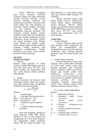 Oon boy M S Pane dan Endang Sulistya Rini : Pengaruh Brand Equity...
121
Kotler (2009:184) mengatakan
pada proses keputusan pembelian
konsumen melalui lima tahap: pengenalan
masalah, pencarian informasi, evaluasi
alternatif, keputusan pembelian, dan
perilaku pasca pembelian. Konsumen tidak
selalu melalui lima tahap pembelian itu
seluruhnya. Mereka mungkin melewatkan
satu atau beberapa tahap. Dalam
pengambilan keputusan pembelian oleh
konsumen terdapat berbagai perilaku
pembelian. Kotler (2001:247) membedakan
empat jenis perilaku pembelian konsumen
berdasarkan derajat keterlibatan pembeli
dan derajat perbedaan antara berbagai
merek keempat jenis perilaku tersebut
adalah sebagai berikut: perilaku pembelian
kompleks, perilaku pembelian yang
mengurangi ketidaksesuaian. Perilaku
pembelian yang mencari variasi, perilaku
pembelian menurut kebiasaan.
METODE
Populasi dan Sampel
1. Populasi
Populasi dalam penelitian ini adalah
mahasiswa AMIK MBP Medan yang masih
aktif pada tahun ajaran 2011/2012 yang
pernah membeli dan menggunakan flash
disk merek Kingston dimana jumlahnya
tidak diketahui.
2. Sampel
Menurut Supramono dan Haryanto untuk
menentukan jumlah sampel dari populasi
yang tidak diketahui dapat menggunakan
alternatif formula sebagai berikut:
n = (Zα2
)
P x (Q)
d2
Dimana :
n = Jumlah sampel
Zα2
= Nilai tabel Z berdasarkan nilai α
Bila α = 0,05 maka Zα2
= 1,67
Bila α = 0,10maka Zα2
= 1,96
P = Ekstimator proporsi populasi
Q = 1 - P
d = Tingkat kesalahan yang dapat
ditoleransi
Hasil studi penjajakan terhadap 30
orang mahasiswa AMIK MBP Medan,
diketahui 26 (89 %) orang membeli dan
menggunakan flash disk merek Kingston.
Jika menggunakan tingkat signifikansi
sebesar 0,05 dan tingkat kesalahan yang
dapat ditoleransi 5 %, maka ukuran sampel
yang dapat diambil adalah sebanyak 110
responden.
Metode penarikan sampel yang
dipakai adalah Purposive Sampling,yaitu
sampel dipilih dengan pertimbangan
tertentu (Sugiyono, 2003:78). Adapun
karakter yang ditentukan adalah mahasiswa
AMIK MBP Medan yang masih aktif pada
tahun ajaran 2011/1012 yang pernah
membeli dan menggunakan flash disk
merek Kingston.
Analisis Data
1. Analisis deskriptif
Analisis deskriptif adalah statistik
yang digunakan untuk menganalisa data
dengan cara mendeskripsikan atau
menggambarkan data yang telah terkumpul
sebagaimana adanya sehingga diperoleh
gambaran yang jelas tentang masalah yang
diteliti.
2. Analisis Regresi Berganda
Sebelum dilakukan uji regresi linier
berganda, maka terlebih dahulu dilakukan
uji asumsi klasik. Analisis regresi linier
berganda digunakan untuk mengetahui
besarnya pengaruh variabel yang diamati,
dimana yang menjadi variabel bebas
adalahbrand awareness(X1), brand
association(X2), perceived quality(X3) dan
brand loyalty (X4) terhadap variabel terikat
keputusan pembelian (Y). Untuk
mengetahui pengaruh masing-masing
variabel bebas terhadap variabel terikat
digunakan persamaan sebagai berikut:
Y = a + b1X1 + b2X2 +b3X3+b4X4+e
Dimana:
Y = Keputusan pembelian
X1 = Kesadaran merek (brand
awareness)
X2 = Asosiasi merek (brand
association)
X3 = Persepsi kualitas(perceived
quality)
X4 = Loyalitas merek(brand loyalty)
a = konstanta
b1 - b4 = koefisien regresi variabel X
e = standard error(error term)
 
