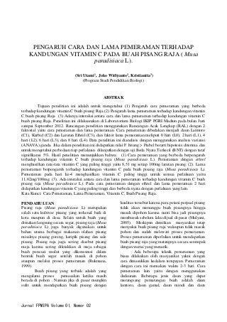 Jurnal FPMIPA Volume 01, Nomor 02 
PENGARUH CARA DAN LAMA PEMERAMAN TERHADAP KANDUNGAN VITAMIN C PADA BUAH PISANG RAJA ( Musa paradisiaca L). 
(Sri Utami1, Joko Widiyanto2, Kristianita3) 
(Program Studi Pendidikan Biologi) 
ABSTRAK 
Tujuan penelitian ini adalah untuk mengetahui (1) Pengaruh cara pemeraman yang berbeda terhadap kandungan vitamin C buah pisang Raja (2) Pengaruh lama pemeraman terhadap kandungan vitamin C buah pisang Raja (3) Adanya interaksi antara cara dan lama pemeraman terhadap kandungan vitamin C buah pisang Raja. Penelitian ini dilaksanakan di Laboratorium Biologi IKIP PGRI Madiun pada bulan Juni sampai September 2012. Rancangan penelitian menggunakan Rancangan Acak Lengkap (RAL) dengan 2 faktorial yaitu cara pemeraman dan lama pemeraman. Cara pemeraman dibedakan menjadi daun Lamtoro (C1), Karbid (C2) dan Larutan Ethrel (C3), dan faktor lama pemeraman meliputi 0 hari (L0), 2 hari (L1), 4 hari (L2), 6 hari (L3), dan 8 hari (L4). Data penelitian ini dianalisis dengan menggunakan analisis variansi (ANAVA) ganda. Jika dalam penelitian ini didapatkan nilai F hitung > Ftabel berarti hipotesis diterima dan untuk mengetahui perbedaan tiap perlakuan dilanjutkan dengan uji Beda Nyata Terkecil (BNT) dengan taraf signifikansi 5%. Hasil penelitian menunjukkan bahwa: (1) Cara pemeraman yang berbeda berpengaruh terhadap kandungan vitamin C buah pisang raja (Musa paradisiaca L). Pemeraman dengan ethrel menghasilkan rata-rata vitamin C yang paling tinggi yaitu 8,51 mg setiap 100mg larutan pisang. (2). Lama pemeraman berpengaruh terhadap kandungan vitamin C pada buah pisang raja (Musa paradisiaca L). Pemeraman pada hari ke-4 menghasilkan vitamin C paling tinggi untuk semua perlakuan yaitu 11,02mg/100mg. (3). Ada interaksi antara cara dan lama pemeraman terhadap kandungan vitamin C buah pisang raja (Musa paradisiaca L). Pada cara pemeraman dengan ethrel dan lama pemeraman 2 hari didapatkan kandungan vitamin C yang paling tinggi dan berbeda nyata dengan perlakuan yang lain. 
Kata Kunci: Cara Pemeraman, Lama Pemeraman, Vitamin C, Buah Pisang Raja. 
PENDAHULUAN 
Pisang raja (Musa paradisiaca L) merupakan salah satu kultivar pisang yang terkenal baik di kota maupun di desa. Selain untuk buah yang dimakan langsung secara segar, pisang raja (Musa paradisiaca L) juga banyak digunakan untuk bahan utama berbagai makanan olahan pisang misalnya pisang goreng, keripik pisang dan sale pisang. Pisang raja juga sering disebut pisang meja karena sering diletakkan di meja sebagai buah pencuci mulut yang dikonsumsi dalam bentuk buah segar setelah masak di pohon ataupun melalui proses pemeraman (Rukmana, 1999). 
Buah pisang yang terbaik adalah yang mengalami proses pemasakan ketika masih berada di pohon . Namun jika di pasar mungkin sulit untuk mendapatkan buah pisang dengan kualitas tersebut karena para petani penjual pisang tidak akan menunggu buah pisangnya hingga masak dipohon karena nanti bisa jadi pisangnya membusuk sebelum laku dijual di pasar (Mulyani, 2005). Meskipun demikian masyarakat tetap menyukai buah pisang raja walaupun tidak masak pohon dan sudah melewati proses pemeraman. Proses pemeraman diperlukan untuk mendapatkan buah pisang raja yang matangnya secara serempak dengan warna yang menarik. 
Ada beberapa teknik pemeraman yang biasa dilakukan oleh masyarakat yakni dengan cara dimasukkan kedalam tempayan. Pemeraman dengan cara ini memakan waktu 2-3 hari. Cara pemeraman lain yaitu dengan menggunakan dedaunan. Beberapa jenis daun yang dapat merangsang pematangan buah adalah daun lamtoro, daun gamal, daun mindi dan daun  