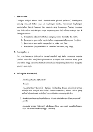 7. Pembahasan :
Detergen sebagai bahan untuk membersihkan pakaian (mencuci) berpengaruh
terhadap makhluk hidup yang ada lingkungan sehitar. Pencemaran lingkungan
menimbulkan banyak kerugian bagi manusia serta lingkungan. Adapun pengaruh
yang ditimbulkan oleh detergen sangat tergantung pada tingkat konsentasinya. Ada 4
tahap pencemaran
1. Pencemaran tidak menimbulkan kerugian, dilihat dari kadar dan waktu.
2. Pencemaran yang mulai menimbulkan gangguan pada komponen ekosistem
3. Pencemaran yang sudah mengakibatkan reaksi yang fatal.
4. Pencemaran yang menimbulkan kematian, dari kadar yang tinggi.
8. Kesimpulan :
Dari percobaan dapat disimpulkan bahwa kecambah pada kadar konsentrasi tertentu
(rendah) masih bisa mengalami pertumbuhan walaupun ada hambatan, tetapi pada
konsentrasi tinggi kecambah tumbuh namun tidak mengalami pertumbuhan dan pada
akhirnya akan mati.
9. Pertanyaan dan Jawaban
1. Apa fungsi larutan 0 (Kontrol)?
Jawab :
Fungsi larutan 0 (kontrol) : Sebagai pembanding dengan onsentrasi larutan
deterjen dan sebagai bukti bahwa larutan 0 (kontrol) adalah larutan yang
paling baik dalam pertumbuhan karena tidak mengandung deterjen.
2. Apa kesimpulan apabila pada latutan 0 (kontrol) ada kacang hijau yang mati?
Jawab:
Jika pada larutan 0 (kontrol) ada kacang hijau yang mati, mungkin kacang
hijau tersebut bukan bibit unggul (mandul)
 