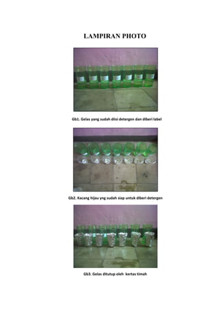 LAMPIRAN PHOTO
Gb1. Gelas yang sudah diisi detergen dan diberi label
Gb2. Kacang hijau yng sudah siap untuk diberi detergen
Gb3. Gelas ditutup oleh kertas timah
 