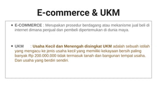 E-commerce & UKM
● E-COMMERCE : Merupakan prosedur berdagang atau mekanisme jual beli di
internet dimana penjual dan pembeli dipertemukan di dunia maya.
● UKM : Usaha Kecil dan Menengah disingkat UKM adalah sebuah istilah
yang mengacu ke jenis usaha kecil yang memiliki kekayaan bersih paling
banyak Rp 200.000.000 tidak termasuk tanah dan bangunan tempat usaha.
Dan usaha yang berdiri sendiri.
 