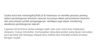 Usaha kecil dan menengah(UKM) di di Indonesia ini memiliki peranan penting
dalam pembangunan ekonomi nasonal, kususnya dalam pertumbuhan ekonomi
dan penuntasan jumlah pengangguran, sekaligus juga dapat mendorong
akselerasi pembangunan daerah
Layanan eCommerce dinilai sebagai salah satu cara untuk bisa melakukan
ekspansi. Cukup mendaftar, memasukkan data-data produk yang dijual, kemudian
para pembeli dari berbagai wilayah bisa melihat dan membeli produk tersebut
dengan mudah.
 