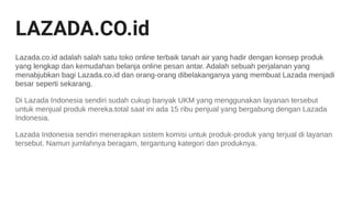 LAZADA.CO.id
Lazada.co.id adalah salah satu toko online terbaik tanah air yang hadir dengan konsep produk
yang lengkap dan kemudahan belanja online pesan antar. Adalah sebuah perjalanan yang
menabjubkan bagi Lazada.co.id dan orang-orang dibelakanganya yang membuat Lazada menjadi
besar seperti sekarang.
Di Lazada Indonesia sendiri sudah cukup banyak UKM yang menggunakan layanan tersebut
untuk menjual produk mereka.total saat ini ada 15 ribu penjual yang bergabung dengan Lazada
Indonesia.
Lazada Indonesia sendiri menerapkan sistem komisi untuk produk-produk yang terjual di layanan
tersebut. Namun jumlahnya beragam, tergantung kategori dan produknya.
 