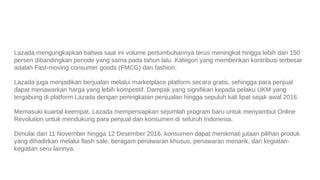 Lazada mengungkapkan bahwa saat ini volume pertumbuhannya terus meningkat hingga lebih dari 150
persen dibandingkan periode yang sama pada tahun lalu. Kategori yang memberikan kontribusi terbesar
adalah Fast-moving consumer goods (FMCG) dan fashion.
Lazada juga menjadikan berjualan melalui marketplace platform secara gratis, sehingga para penjual
dapat menawarkan harga yang lebih kompetitif. Dampak yang signifikan kepada pelaku UKM yang
tergabung di platform Lazada dengan peningkatan penjualan hingga sepuluh kali lipat sejak awal 2016.
Memasuki kuartal keempat, Lazada mempersiapkan sejumlah program baru untuk menyambut Online
Revolution untuk mendukung para penjual dan konsumen di seluruh Indonesia.
Dimulai dari 11 November hingga 12 Desember 2016, konsumen dapat menikmati jutaan pilihan produk
yang dihadirkan melalui flash sale, beragam penawaran khusus, penawaran menarik, dan kegiatan-
kegiatan seru lainnya.
 