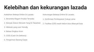 Kelebihan dan kekurangan lazada
Kelebihan Belanja Online Di Lazada :
1. Beraneka Ragam Produk Tersedia
2. Banyak Diskon Menarik Yang Di Tawarkan
3. Website yang user friendly
4. Bebas Ongkos Kirim
5. COD (Cash On Delivery)
6. Pengiriman Barang Cepat
Kekurangan Belanja Online Di Lazada :
1. Konfirmasi Pembayaran Cukup Lama
2. Fasilitas COD masih belum bisa dibanyak kota
 