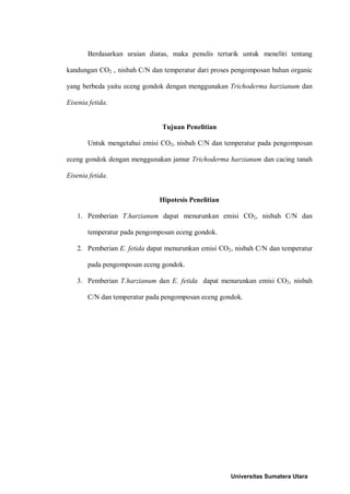 Berdasarkan uraian diatas, maka penulis tertarik untuk meneliti tentang
kandungan CO2 , nisbah C/N dan temperatur dari proses pengomposan bahan organic
yang berbeda yaitu eceng gondok dengan menggunakan Trichoderma harzianum dan
Eisenia fetida.
Tujuan Penelitian
Untuk mengetahui emisi CO2, nisbah C/N dan temperatur pada pengomposan
eceng gondok dengan menggunakan jamur Trichoderma harzianum dan cacing tanah
Eisenia fetida.
Hipotesis Penelitian
1. Pemberian T.harzianum dapat menurunkan emisi CO2, nisbah C/N dan
temperatur pada pengomposan eceng gondok.
2. Pemberian E. fetida dapat menurunkan emisi CO2, nisbah C/N dan temperatur
pada pengomposan eceng gondok.
3. Pemberian T.harzianum dan E. fetida dapat menurunkan emisi CO2, nisbah
C/N dan temperatur pada pengomposan eceng gondok.
Universitas Sumatera Utara
 