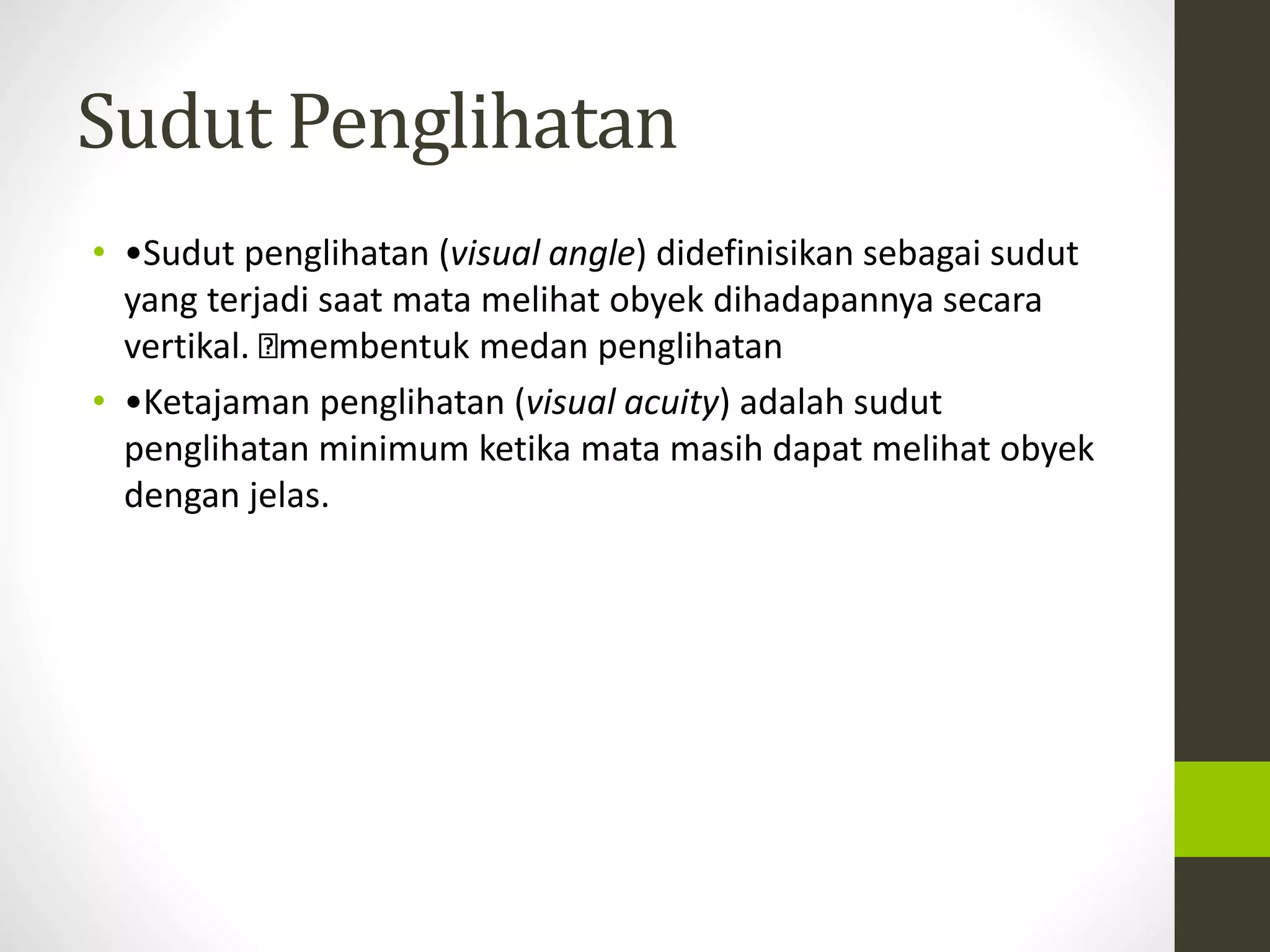 Sudut Penglihatan 
• •Sudut penglihatan (visual angle) didefinisikan sebagai sudut 
yang terjadi saat mata melihat obyek dihadapannya secara 
vertikal. membentuk medan penglihatan 
• •Ketajaman penglihatan (visual acuity) adalah sudut 
penglihatan minimum ketika mata masih dapat melihat obyek 
dengan jelas. 
 