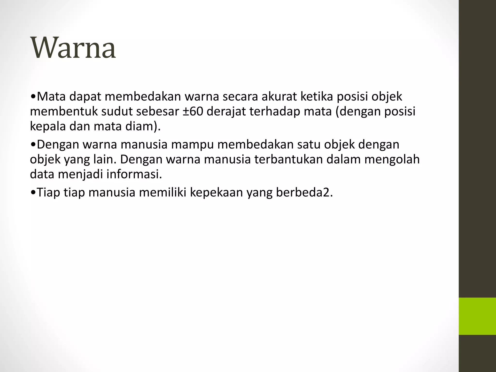 Warna 
•Mata dapat membedakan warna secara akurat ketika posisi objek 
membentuk sudut sebesar ±60 derajat terhadap mata (dengan posisi 
kepala dan mata diam). 
•Dengan warna manusia mampu membedakan satu objek dengan 
objek yang lain. Dengan warna manusia terbantukan dalam mengolah 
data menjadi informasi. 
•Tiap tiap manusia memiliki kepekaan yang berbeda2. 
 