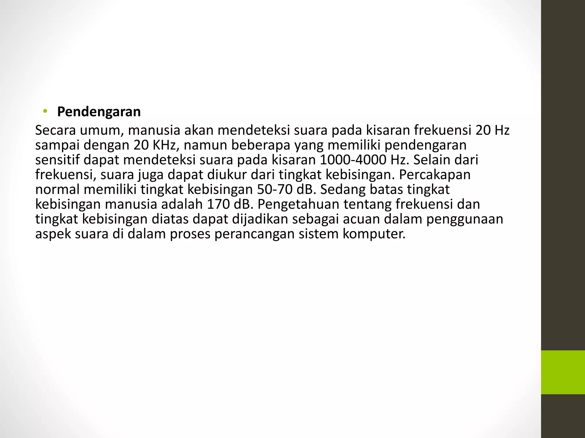 • Pendengaran 
Secara umum, manusia akan mendeteksi suara pada kisaran frekuensi 20 Hz 
sampai dengan 20 KHz, namun beberapa yang memiliki pendengaran 
sensitif dapat mendeteksi suara pada kisaran 1000-4000 Hz. Selain dari 
frekuensi, suara juga dapat diukur dari tingkat kebisingan. Percakapan 
normal memiliki tingkat kebisingan 50-70 dB. Sedang batas tingkat 
kebisingan manusia adalah 170 dB. Pengetahuan tentang frekuensi dan 
tingkat kebisingan diatas dapat dijadikan sebagai acuan dalam penggunaan 
aspek suara di dalam proses perancangan sistem komputer. 
 