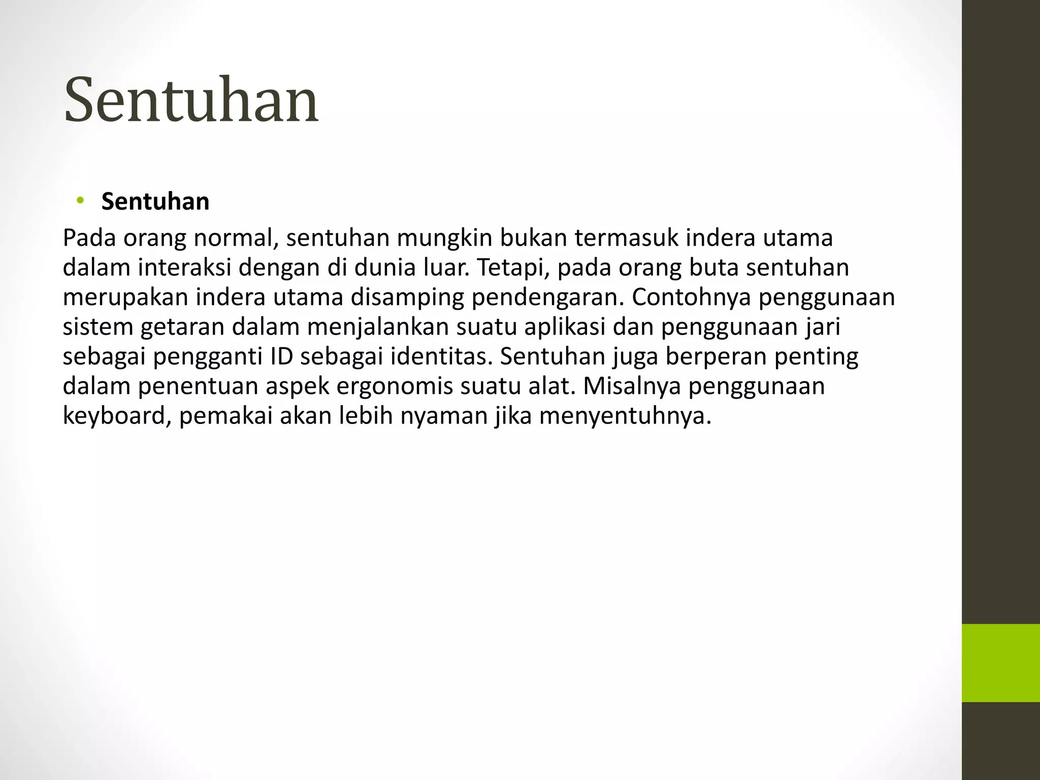Sentuhan 
• Sentuhan 
Pada orang normal, sentuhan mungkin bukan termasuk indera utama 
dalam interaksi dengan di dunia luar. Tetapi, pada orang buta sentuhan 
merupakan indera utama disamping pendengaran. Contohnya penggunaan 
sistem getaran dalam menjalankan suatu aplikasi dan penggunaan jari 
sebagai pengganti ID sebagai identitas. Sentuhan juga berperan penting 
dalam penentuan aspek ergonomis suatu alat. Misalnya penggunaan 
keyboard, pemakai akan lebih nyaman jika menyentuhnya. 
 