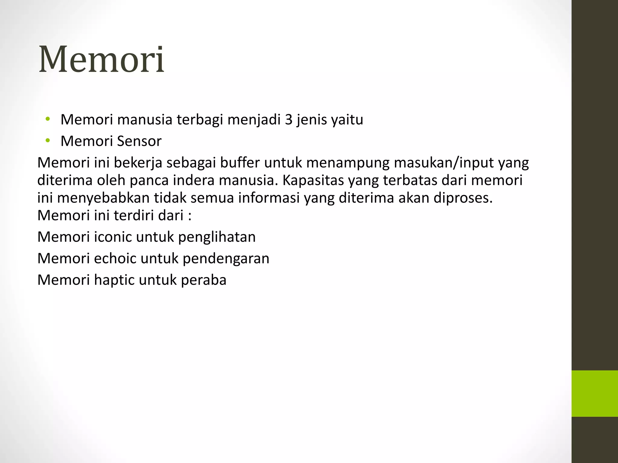 Memori 
• Memori manusia terbagi menjadi 3 jenis yaitu 
• Memori Sensor 
Memori ini bekerja sebagai buffer untuk menampung masukan/input yang 
diterima oleh panca indera manusia. Kapasitas yang terbatas dari memori 
ini menyebabkan tidak semua informasi yang diterima akan diproses. 
Memori ini terdiri dari : 
Memori iconic untuk penglihatan 
Memori echoic untuk pendengaran 
Memori haptic untuk peraba 
 