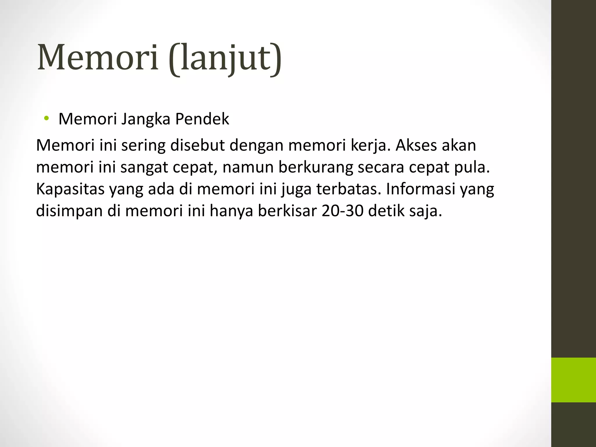 Memori (lanjut) 
• Memori Jangka Pendek 
Memori ini sering disebut dengan memori kerja. Akses akan 
memori ini sangat cepat, namun berkurang secara cepat pula. 
Kapasitas yang ada di memori ini juga terbatas. Informasi yang 
disimpan di memori ini hanya berkisar 20-30 detik saja. 
 