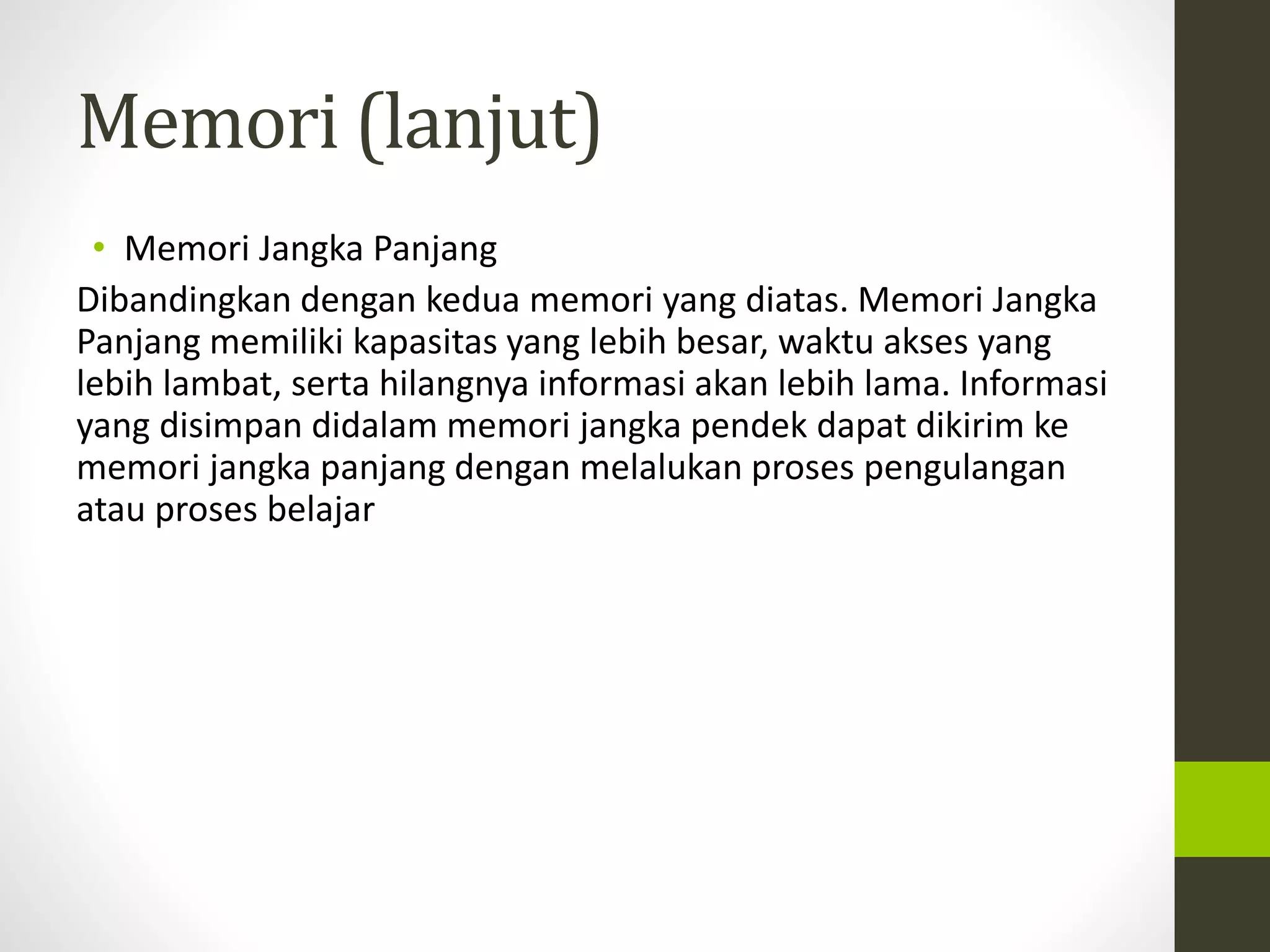 Memori (lanjut) 
• Memori Jangka Panjang 
Dibandingkan dengan kedua memori yang diatas. Memori Jangka 
Panjang memiliki kapasitas yang lebih besar, waktu akses yang 
lebih lambat, serta hilangnya informasi akan lebih lama. Informasi 
yang disimpan didalam memori jangka pendek dapat dikirim ke 
memori jangka panjang dengan melalukan proses pengulangan 
atau proses belajar 
