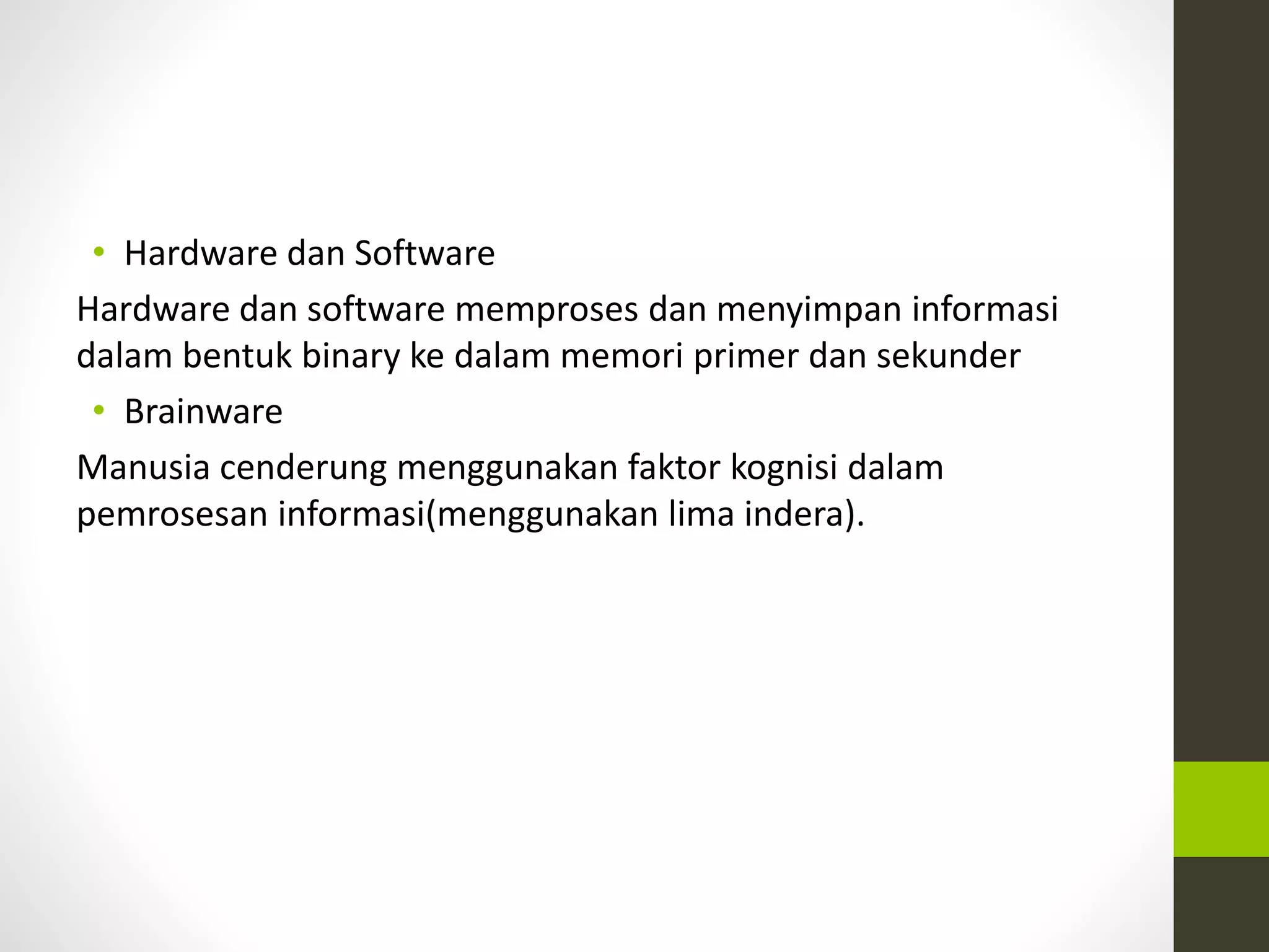 • Hardware dan Software 
Hardware dan software memproses dan menyimpan informasi 
dalam bentuk binary ke dalam memori primer dan sekunder 
• Brainware 
Manusia cenderung menggunakan faktor kognisi dalam 
pemrosesan informasi(menggunakan lima indera). 
 