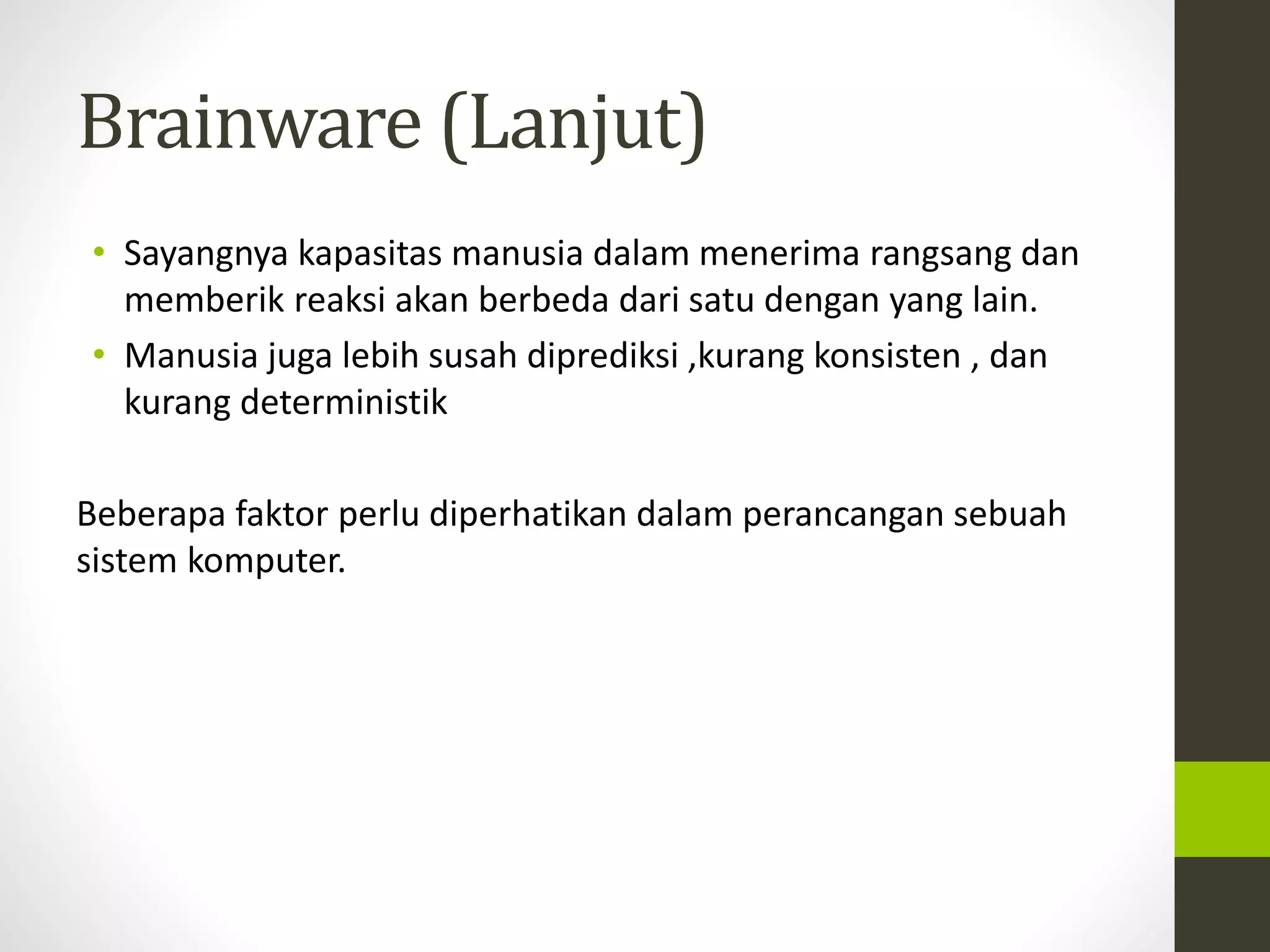 Brainware (Lanjut) 
• Sayangnya kapasitas manusia dalam menerima rangsang dan 
memberik reaksi akan berbeda dari satu dengan yang lain. 
• Manusia juga lebih susah diprediksi ,kurang konsisten , dan 
kurang deterministik 
Beberapa faktor perlu diperhatikan dalam perancangan sebuah 
sistem komputer. 
 