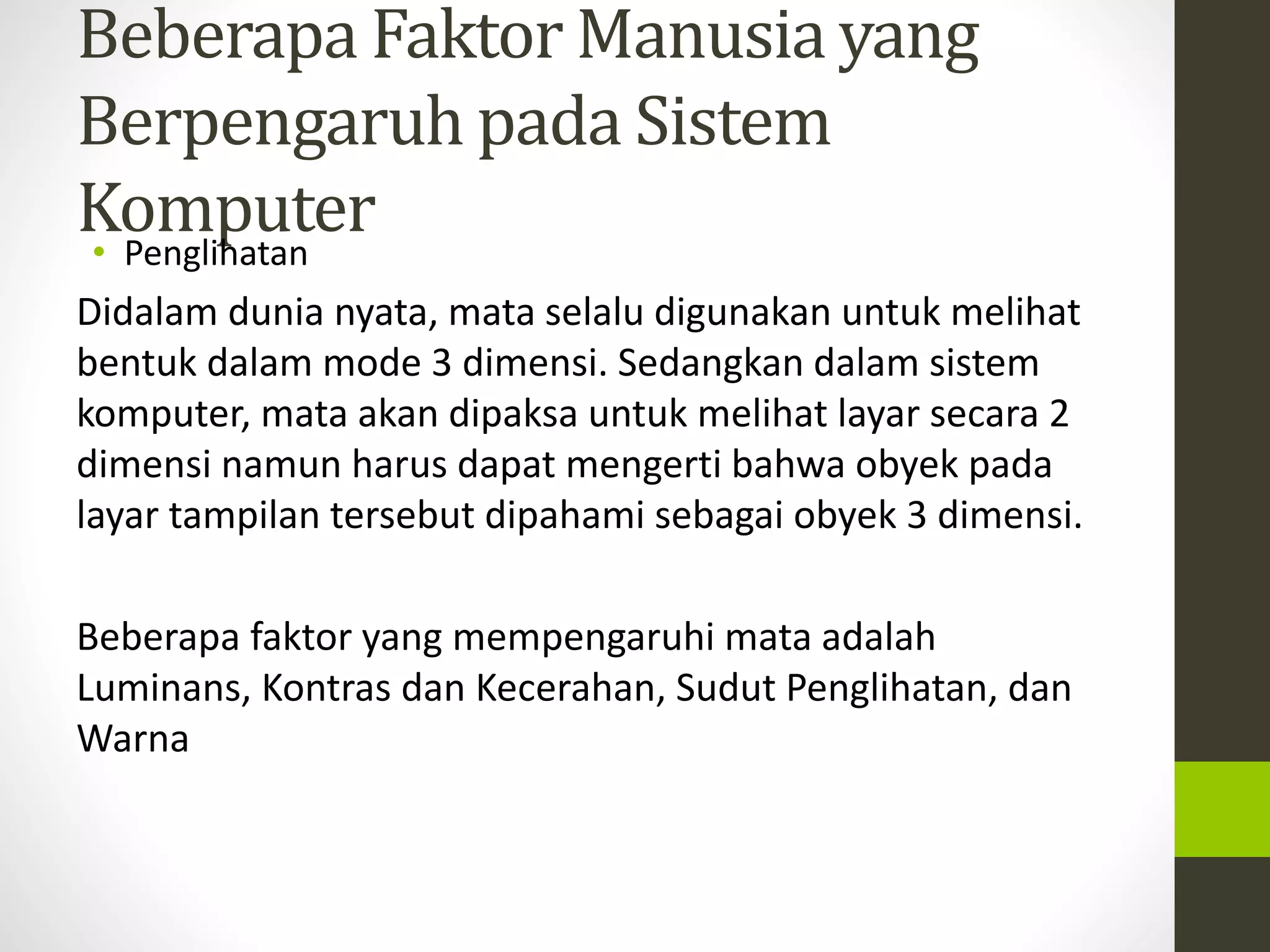 Beberapa FaktorManusia yang 
Berpengaruh pada Sistem 
Komputer 
• Penglihatan 
Didalam dunia nyata, mata selalu digunakan untuk melihat 
bentuk dalam mode 3 dimensi. Sedangkan dalam sistem 
komputer, mata akan dipaksa untuk melihat layar secara 2 
dimensi namun harus dapat mengerti bahwa obyek pada 
layar tampilan tersebut dipahami sebagai obyek 3 dimensi. 
Beberapa faktor yang mempengaruhi mata adalah 
Luminans, Kontras dan Kecerahan, Sudut Penglihatan, dan 
Warna 
 