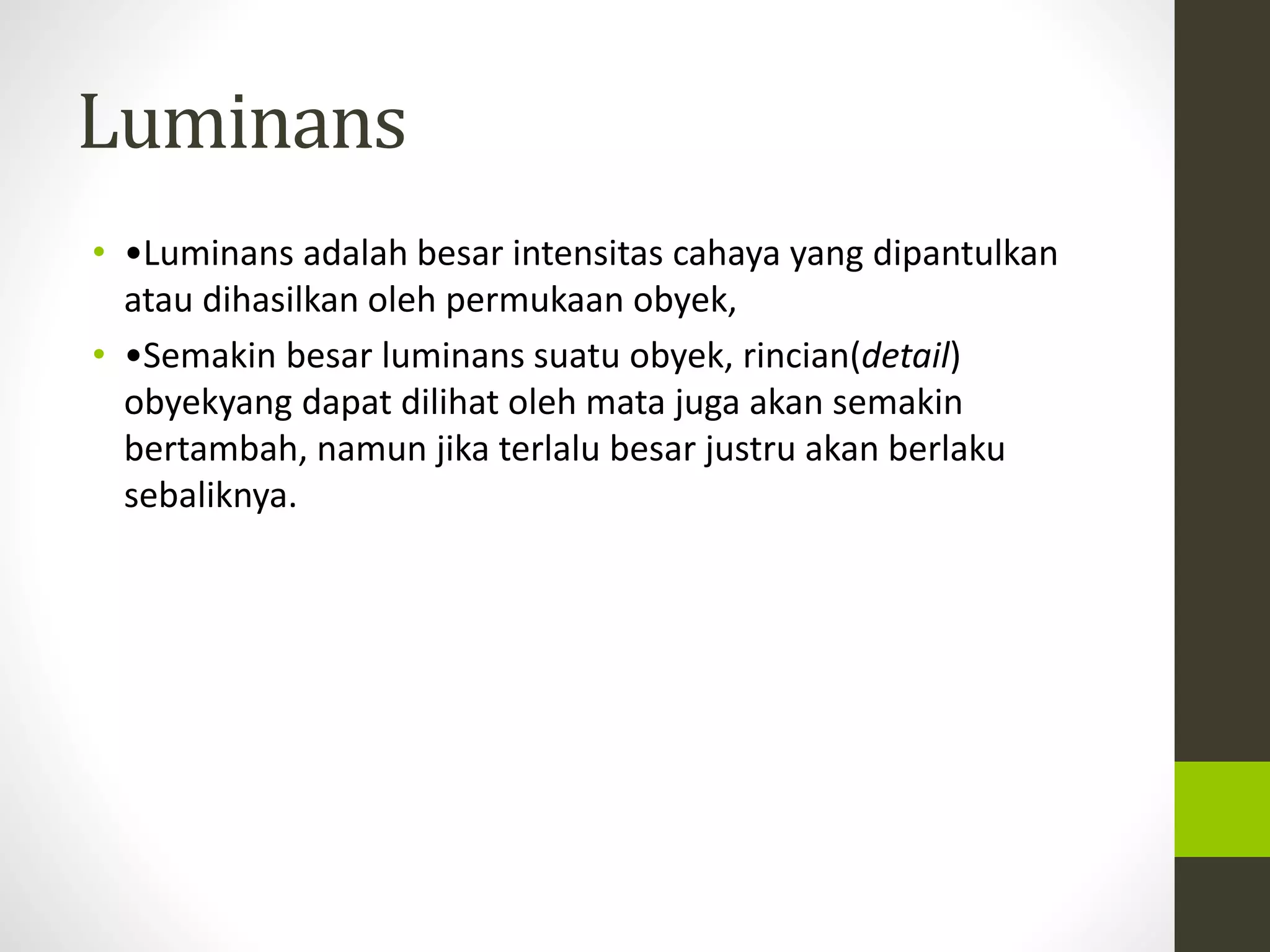 Luminans 
• •Luminans adalah besar intensitas cahaya yang dipantulkan 
atau dihasilkan oleh permukaan obyek, 
• •Semakin besar luminans suatu obyek, rincian(detail) 
obyekyang dapat dilihat oleh mata juga akan semakin 
bertambah, namun jika terlalu besar justru akan berlaku 
sebaliknya. 
 