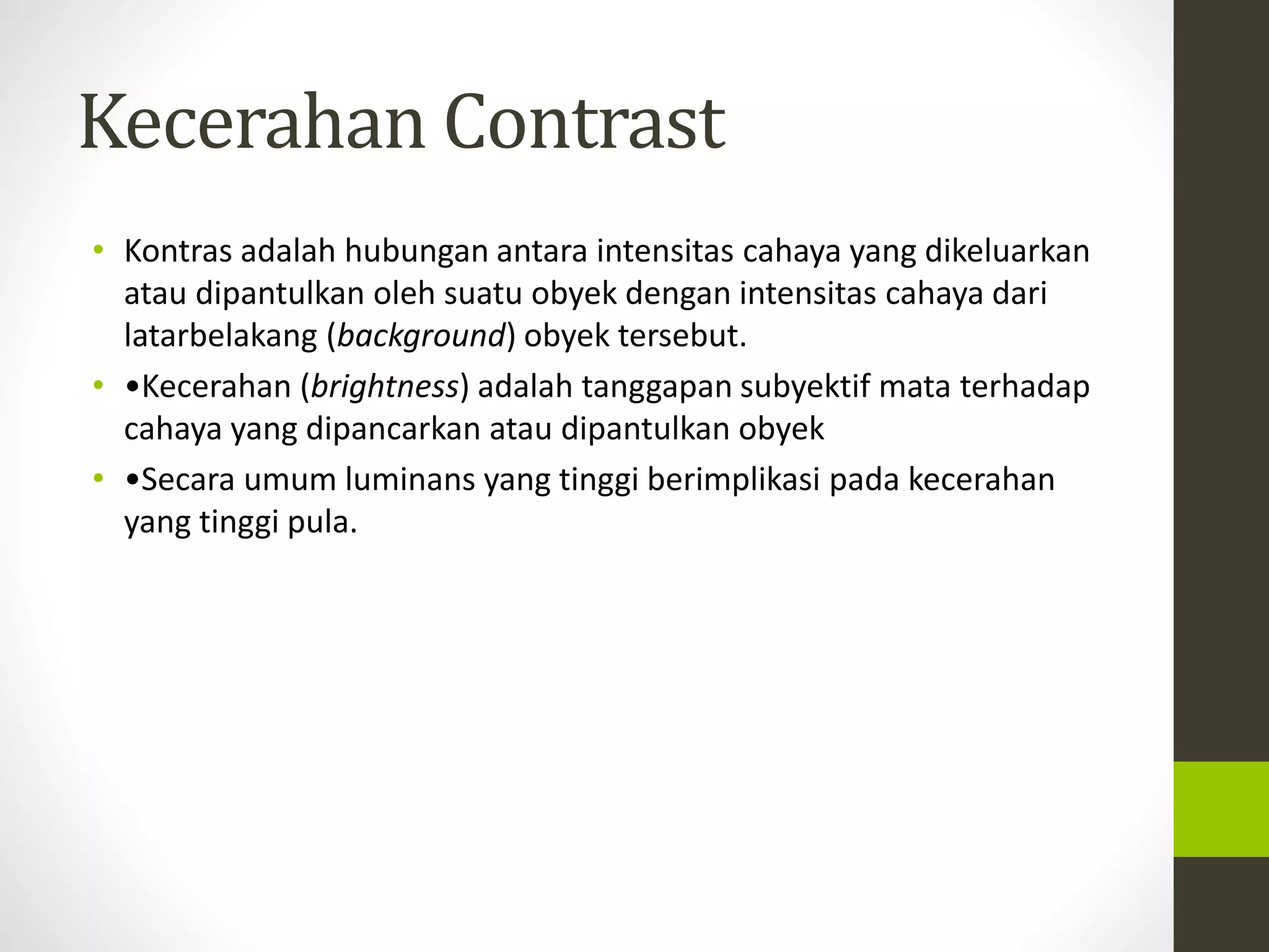 Kecerahan Contrast 
• Kontras adalah hubungan antara intensitas cahaya yang dikeluarkan 
atau dipantulkan oleh suatu obyek dengan intensitas cahaya dari 
latarbelakang (background) obyek tersebut. 
• •Kecerahan (brightness) adalah tanggapan subyektif mata terhadap 
cahaya yang dipancarkan atau dipantulkan obyek 
• •Secara umum luminans yang tinggi berimplikasi pada kecerahan 
yang tinggi pula. 
 