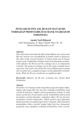 PENGARUH INFLASI, BI RATE DAN KURS
TERHADAP PROFITABILITAS BANK SYARIAH DI
INDONESIA
Amalia Nuril Hidayati
IAIN Tulungagung, Jl. Mayor Sujadi Timur No. 46,
Email:arfatha84@yahoo.co.id
Abstract
This study aims to determine the effect of the inflation rate, interest rate
(BI rate) and the rate of profitability of Islamic banks in Indonesia.
The object of the research includes 11 Islamic banks and 24 Islamic
business units. Profitability of Islamic banks is the dependent variables,
while inflation, the BI rate and the exchange rate is an independent
variables. The analysis technique used in this study is multiple linear
regression. The results showed that the rate of inflation and exchange
rate variables have a significant impact on the profitability of Islamic
banks. While the BI rate variable has no significant effect.
Keywords: Inflation, the BI rate, exchange rate, Islamic Bank
Profitability
Abstrak
Penelitian ini bertujuan untuk mengetahui pengaruh tingkat inflasi,
tingkat suku bunga (BI rate) dan kurs terhadap profitabilitas bank
syariah di Indonesia. Adapun obyek penelitiannya meliputi 11 bank
umum syariah dan 24 unit usaha syariah. Profitabilitas bank syariah
merupakan variabel dependen, sedangkan inflasi, BI rate dan kurs
merupakan variabel independen. Teknik analisis yang digunakan
dalam penelitian ini adalah regresi linier berganda. Hasil penelitian
menunjukkan bahwa variabel tingkat inflasi dan kurs mempunyai
pengaruh yang signifikan terhadap profitabilitas bank syariah.
 