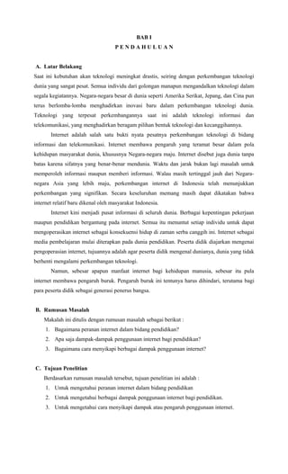 BAB I
P E N D A H U L U A N
A. Latar Belakang
Saat ini kebutuhan akan teknologi meningkat drastis, seiring dengan perkembangan teknologi
dunia yang sangat pesat. Semua individu dari golongan manapun mengandalkan teknologi dalam
segala kegiatannya. Negara-negara besar di dunia seperti Amerika Serikat, Jepang, dan Cina pun
terus berlomba-lomba menghadirkan inovasi baru dalam perkembangan teknologi dunia.
Teknologi yang terpesat perkembangannya saat ini adalah teknologi informasi dan
telekomunikasi, yang menghadirkan beragam pilihan bentuk teknologi dan kecanggihannya.
Internet adalah salah satu bukti nyata pesatnya perkembangan teknologi di bidang
informasi dan telekomunikasi. Internet membawa pengaruh yang teramat besar dalam pola
kehidupan masyarakat dunia, khususnya Negara-negara maju. Internet disebut juga dunia tanpa
batas karena sifatnya yang benar-benar mendunia. Waktu dan jarak bukan lagi masalah untuk
memperoleh informasi maupun memberi informasi. Walau masih tertinggal jauh dari Negara-
negara Asia yang lebih maju, perkembangan internet di Indonesia telah menunjukkan
perkembangan yang signifikan. Secara keseluruhan memang masih dapat dikatakan bahwa
internet relatif baru dikenal oleh masyarakat Indonesia.
Internet kini menjadi pusat informasi di seluruh dunia. Berbagai kepentingan pekerjaan
maupun pendidikan bergantung pada internet. Semua itu menuntut setiap individu untuk dapat
mengoperasikan internet sebagai konsekuensi hidup di zaman serba canggih ini. Internet sebagai
media pembelajaran mulai diterapkan pada dunia pendidikan. Peserta didik diajarkan mengenai
pengoperasian internet, tujuannya adalah agar peserta didik mengenal dunianya, dunia yang tidak
berhenti mengalami perkembangan teknologi.
Namun, sebesar apapun manfaat internet bagi kehidupan manusia, sebesar itu pula
internet membawa pengaruh buruk. Pengaruh buruk ini tentunya harus dihindari, terutama bagi
para peserta didik sebagai generasi penerus bangsa.
B. Rumusan Masalah
Makalah ini ditulis dengan rumusan masalah sebagai berikut :
1. Bagaimana peranan internet dalam bidang pendidikan?
2. Apa saja dampak-dampak penggunaan internet bagi pendidikan?
3. Bagaimana cara menyikapi berbagai dampak penggunaan internet?
C. Tujuan Penelitian
Berdasarkan rumusan masalah tersebut, tujuan penelitian ini adalah :
1. Untuk mengetahui peranan internet dalam bidang pendidikan
2. Untuk mengetahui berbagai dampak penggunaan internet bagi pendidikan.
3. Untuk mengetahui cara menyikapi dampak atau pengaruh penggunaan internet.
 
