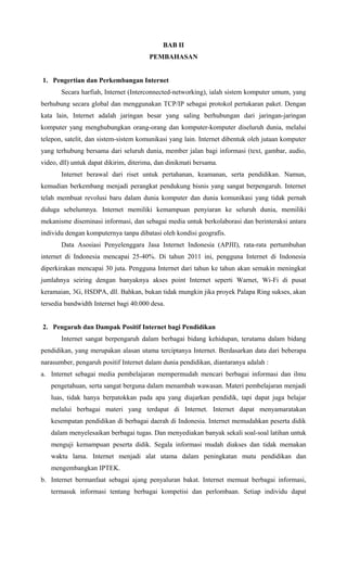 BAB II
PEMBAHASAN
1. Pengertian dan Perkembangan Internet
Secara harfiah, Internet (Interconnected-networking), ialah sistem komputer umum, yang
berhubung secara global dan menggunakan TCP/IP sebagai protokol pertukaran paket. Dengan
kata lain, Internet adalah jaringan besar yang saling berhubungan dari jaringan-jaringan
komputer yang menghubungkan orang-orang dan komputer-komputer diseluruh dunia, melalui
telepon, satelit, dan sistem-sistem komunikasi yang lain. Internet dibentuk oleh jutaan komputer
yang terhubung bersama dari seluruh dunia, member jalan bagi informasi (text, gambar, audio,
video, dll) untuk dapat dikirim, diterima, dan dinikmati bersama.
Internet berawal dari riset untuk pertahanan, keamanan, serta pendidikan. Namun,
kemudian berkembang menjadi perangkat pendukung bisnis yang sangat berpengaruh. Internet
telah membuat revolusi baru dalam dunia komputer dan dunia komunikasi yang tidak pernah
diduga sebelumnya. Internet memiliki kemampuan penyiaran ke seluruh dunia, memiliki
mekanisme diseminasi informasi, dan sebagai media untuk berkolaborasi dan berinteraksi antara
individu dengan komputernya tanpa dibatasi oleh kondisi geografis.
Data Asosiasi Penyelenggara Jasa Internet Indonesia (APJII), rata-rata pertumbuhan
internet di Indonesia mencapai 25-40%. Di tahun 2011 ini, pengguna Internet di Indonesia
diperkirakan mencapai 30 juta. Pengguna Internet dari tahun ke tahun akan semakin meningkat
jumlahnya seiring dengan banyaknya akses point Internet seperti Warnet, Wi-Fi di pusat
keramaian, 3G, HSDPA, dll. Bahkan, bukan tidak mungkin jika proyek Palapa Ring sukses, akan
tersedia bandwidth Internet bagi 40.000 desa.
2. Pengaruh dan Dampak Positif Internet bagi Pendidikan
Internet sangat berpengaruh dalam berbagai bidang kehidupan, terutama dalam bidang
pendidikan, yang merupakan alasan utama terciptanya Internet. Berdasarkan data dari beberapa
narasumber, pengaruh positif Internet dalam dunia pendidikan, diantaranya adalah :
a. Internet sebagai media pembelajaran mempermudah mencari berbagai informasi dan ilmu
pengetahuan, serta sangat berguna dalam menambah wawasan. Materi pembelajaran menjadi
luas, tidak hanya berpatokkan pada apa yang diajarkan pendidik, tapi dapat juga belajar
melalui berbagai materi yang terdapat di Internet. Internet dapat menyamaratakan
kesempatan pendidikan di berbagai daerah di Indonesia. Internet memudahkan peserta didik
dalam menyelesaikan berbagai tugas. Dan menyediakan banyak sekali soal-soal latihan untuk
menguji kemampuan peserta didik. Segala informasi mudah diakses dan tidak memakan
waktu lama. Internet menjadi alat utama dalam peningkatan mutu pendidikan dan
mengembangkan IPTEK.
b. Internet bermanfaat sebagai ajang penyaluran bakat. Internet memuat berbagai informasi,
termasuk informasi tentang berbagai kompetisi dan perlombaan. Setiap individu dapat
 