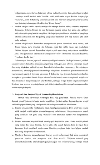 berkesempatan menyalurkan bakat dan talenta melalui kompetisi dan perlombaan tersebut.
Contohnya adalah melalui situs Youtube. Bukti kesuksesan Briptu Norman dengan gaya
“India”nya, Justin Bieber yang kini menjadi salah satu penyanyi remaja terpopuler di dunia,
juga Sinta dan Jojo dengan video Lip-sing “Keong Racun”.
c. Internet sebagai sarana hiburan menyajikan berbagai hiburan untuk siapapun, kapanpun,
dimanapun. Hiburan-hiburan ini ada bermacam-macam, antara lain game dan aplikasi-
aplikasi menarik yang bersifat menghibur. Berbagai program hiburan ini diadakan mengingat
hiburan adalah salah satu hal penting yang harus didapatkan oleh tiap manusia jika jenuh
mulai melanda.
d. Internet sebagai media komunikasi mempermudah proses komunikasi antar sesama, baik
dengan teman, guru, orangtua, dan keluarga. Jarak dan waktu bukan lagi penghalang.
Bahkan, dengan Internet, komunikasi dapat terjadi secara tatap muka tanpa memikirkan
jarak. Situs pertemanan terpopuler di kalangan siswa-siswi sekolah saat ini adalah Facebook,
Friendster, dan Twitter.
Perkembangan Internet juga telah mempengaruhi perekonomian. Berbagai transaksi jual-beli
yang sebelumnya hanya bisa dilakukan dengan tatap muka, pos, atau telepon, kini sangat mudah
dan sering dilakukan melalui Internet. Transaksi ini dinamakan e-commerce. Terkait dengan
pemerintahan, Internet juga memicu tumbuhnya transparansi pelaksanaan pemerintahan melalui
e-government seperti di beberapa kabupaten di Indonesia yang ternyata berhasil memberikan
peningkatan pemasukan daerah dengan memanfaatkan internet untuk transparansi pengelolaan
dana masyarakat dan pemangkasan jalur birokrasi, sehingga warga daerah sangat diuntungkan
demikian para pegawai negeri sipil dapat pula ditingkatkan kesejahteraannya karena pemasukan
daerah meningkat tajam
3. Pengaruh dan Dampak Negatif Internet bagi Pendidikan
Internet tidak sepenuhnya berdampak baik bagi pendidikan. Bahkan banyak sekali
dampak negatif Internet terhadap dunia pendidikan. Berikut adalah dampak-dampak negatif
Internet bagi pendidikan yang kami peroleh dari berbagai sumber dan narasumber :
a. Internet sebagai media pembelajaran tidak efektif pemanfaatannya. Daya kreativitas peserta
didik menjadi rendah akibat terbiasa bergantung pada Internet. Hingga tugas-tugas mudah
yang diberikan oleh guru yang seharusnya bisa dikerjakan sendiri pun mengandalkan
Internet.
b. Internet membawa pengaruh buruk terhadap pola kepribadian siswa. Siswa menjadi pribadi
yang malas dan candu Internet. Siswa lebih suka duduk berlama-lama di depan layar
komputer demi menjelajah dunia maya dibanding membaca buku. Jam belajar menjadi
berkurang dan prestasi siswa menurun.
c. Maraknya berbagai penyalahgunaan Internet seperti pelanggaran hak cipta, pornografi,
pencurian identitas, dan pernyataan benci (hate speech). Tindakan criminal yang
memanfaatkan media Internet seperti penyelundupan obat-obatan terlarang, berbagai bentuk
 