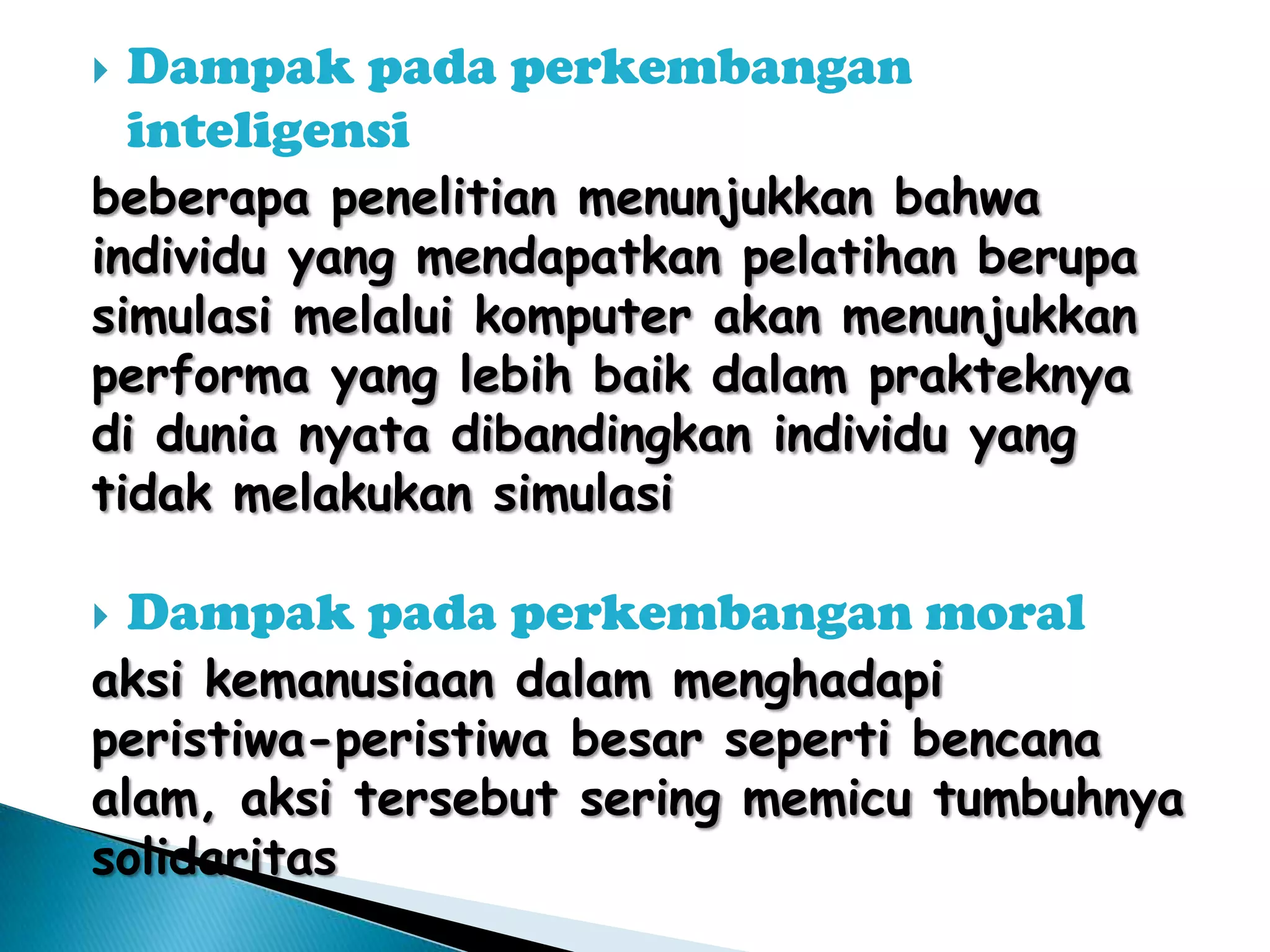 

Dampak pada perkembangan
inteligensi

beberapa penelitian menunjukkan bahwa
individu yang mendapatkan pelatihan berupa
simulasi melalui komputer akan menunjukkan
performa yang lebih baik dalam prakteknya
di dunia nyata dibandingkan individu yang
tidak melakukan simulasi


Dampak pada perkembangan moral

aksi kemanusiaan dalam menghadapi
peristiwa-peristiwa besar seperti bencana
alam, aksi tersebut sering memicu tumbuhnya
solidaritas

 