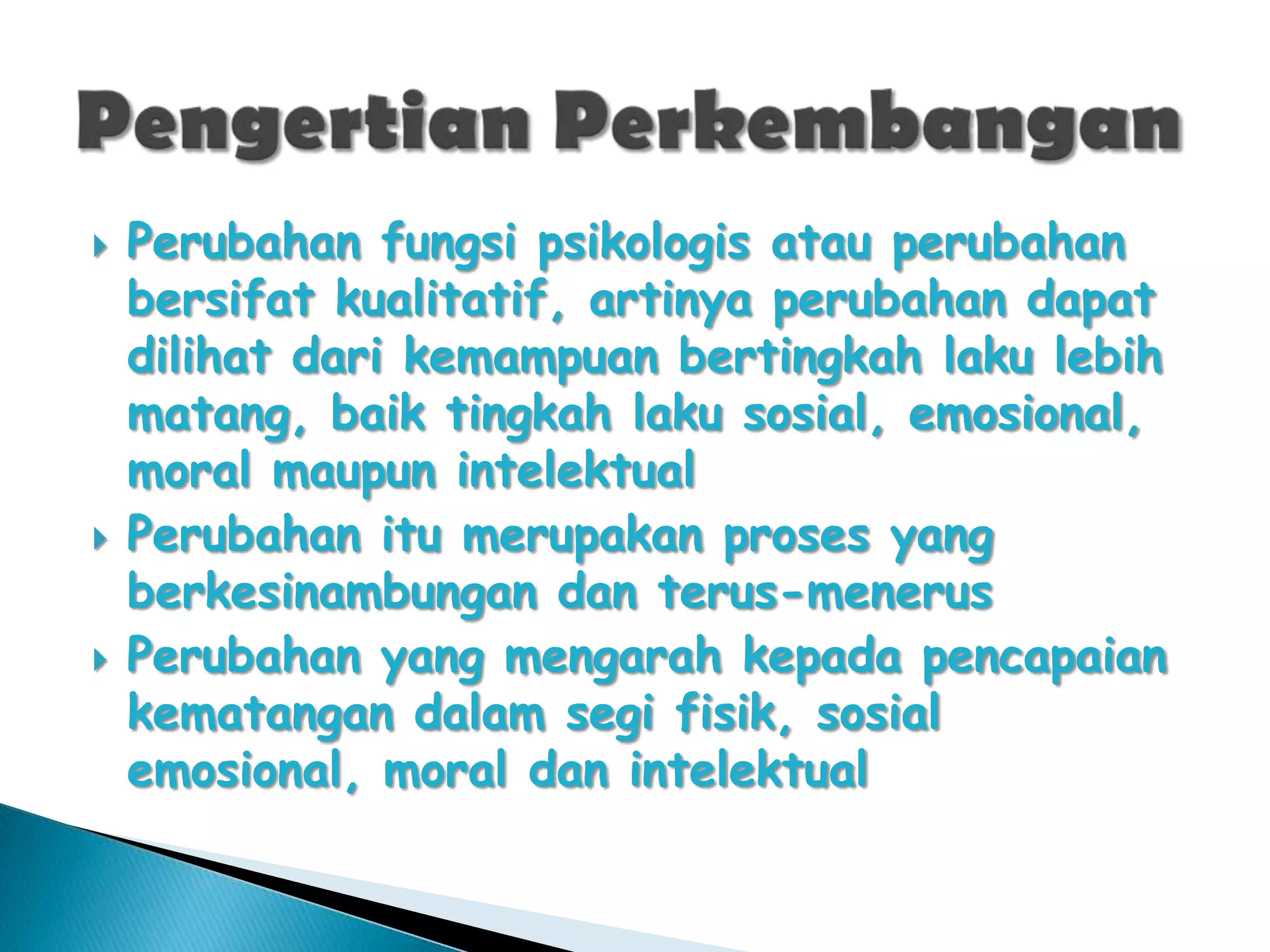 





Perubahan fungsi psikologis atau perubahan
bersifat kualitatif, artinya perubahan dapat
dilihat dari kemampuan bertingkah laku lebih
matang, baik tingkah laku sosial, emosional,
moral maupun intelektual
Perubahan itu merupakan proses yang
berkesinambungan dan terus-menerus
Perubahan yang mengarah kepada pencapaian
kematangan dalam segi fisik, sosial
emosional, moral dan intelektual

 
