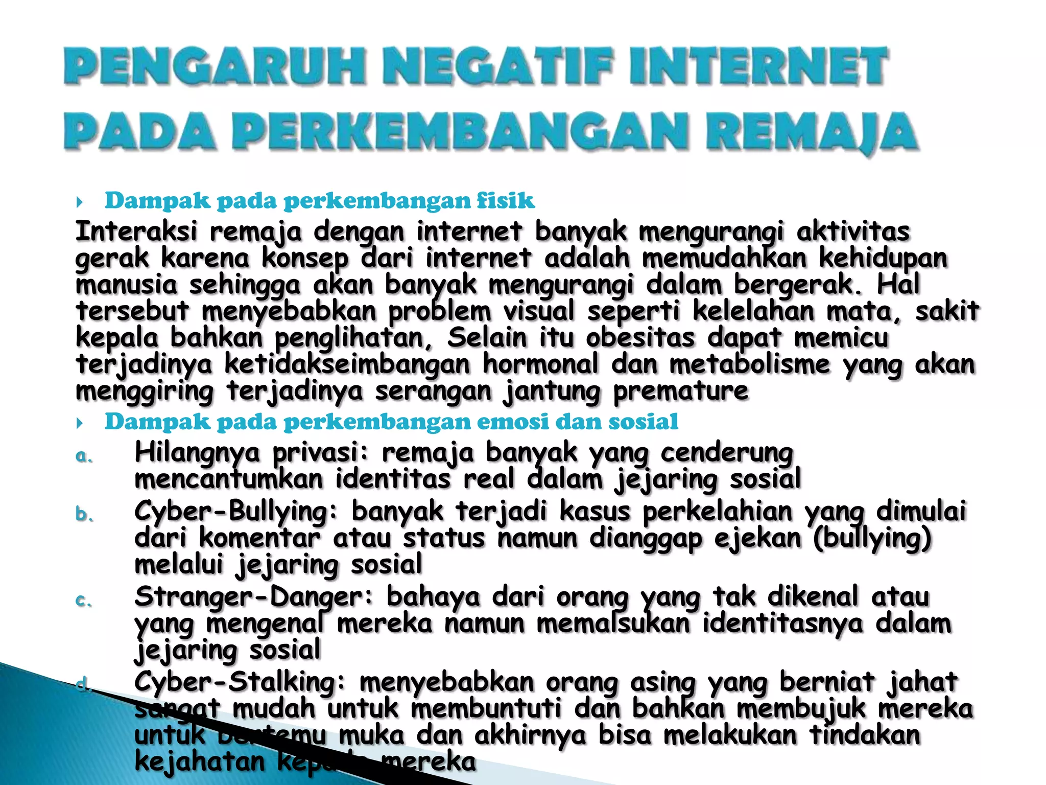 

Dampak pada perkembangan fisik



Dampak pada perkembangan emosi dan sosial

Interaksi remaja dengan internet banyak mengurangi aktivitas
gerak karena konsep dari internet adalah memudahkan kehidupan
manusia sehingga akan banyak mengurangi dalam bergerak. Hal
tersebut menyebabkan problem visual seperti kelelahan mata, sakit
kepala bahkan penglihatan, Selain itu obesitas dapat memicu
terjadinya ketidakseimbangan hormonal dan metabolisme yang akan
menggiring terjadinya serangan jantung premature
a.
b.

c.

d.

Hilangnya privasi: remaja banyak yang cenderung
mencantumkan identitas real dalam jejaring sosial
Cyber-Bullying: banyak terjadi kasus perkelahian yang dimulai
dari komentar atau status namun dianggap ejekan (bullying)
melalui jejaring sosial
Stranger-Danger: bahaya dari orang yang tak dikenal atau
yang mengenal mereka namun memalsukan identitasnya dalam
jejaring sosial
Cyber-Stalking: menyebabkan orang asing yang berniat jahat
sangat mudah untuk membuntuti dan bahkan membujuk mereka
untuk bertemu muka dan akhirnya bisa melakukan tindakan
kejahatan kepada mereka

 