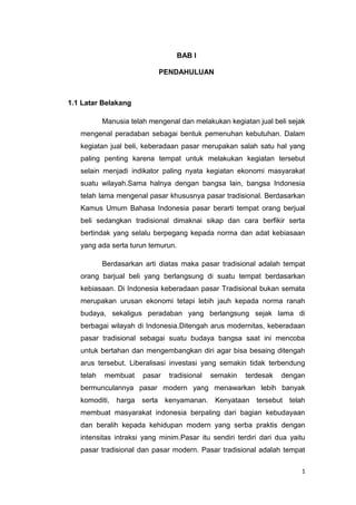 1
BAB I
PENDAHULUAN
1.1 Latar Belakang
Manusia telah mengenal dan melakukan kegiatan jual beli sejak
mengenal peradaban sebagai bentuk pemenuhan kebutuhan. Dalam
kegiatan jual beli, keberadaan pasar merupakan salah satu hal yang
paling penting karena tempat untuk melakukan kegiatan tersebut
selain menjadi indikator paling nyata kegiatan ekonomi masyarakat
suatu wilayah.Sama halnya dengan bangsa lain, bangsa Indonesia
telah lama mengenal pasar khususnya pasar tradisional. Berdasarkan
Kamus Umum Bahasa Indonesia pasar berarti tempat orang berjual
beli sedangkan tradisional dimaknai sikap dan cara berfikir serta
bertindak yang selalu berpegang kepada norma dan adat kebiasaan
yang ada serta turun temurun.
Berdasarkan arti diatas maka pasar tradisional adalah tempat
orang barjual beli yang berlangsung di suatu tempat berdasarkan
kebiasaan. Di Indonesia keberadaan pasar Tradisional bukan semata
merupakan urusan ekonomi tetapi lebih jauh kepada norma ranah
budaya, sekaligus peradaban yang berlangsung sejak lama di
berbagai wilayah di Indonesia.Ditengah arus modernitas, keberadaan
pasar tradisional sebagai suatu budaya bangsa saat ini mencoba
untuk bertahan dan mengembangkan diri agar bisa besaing ditengah
arus tersebut. Liberalisasi investasi yang semakin tidak terbendung
telah membuat pasar tradisional semakin terdesak dengan
bermunculannya pasar modern yang menawarkan lebih banyak
komoditi, harga serta kenyamanan. Kenyataan tersebut telah
membuat masyarakat indonesia berpaling dari bagian kebudayaan
dan beralih kepada kehidupan modern yang serba praktis dengan
intensitas intraksi yang minim.Pasar itu sendiri terdiri dari dua yaitu
pasar tradisional dan pasar modern. Pasar tradisional adalah tempat
 