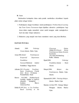 10
B. Saran
Berdasarkan kesimpulan diatas maka penulis memberikan rekombinasi kepada
pihak terkait sebagai berikut :
1. Pembelajaran dengan Kombinasi model pembelajaran Problem Based Learning
dan Team Games Tournament dapat dijadikan alternative pembelajaran bagi
dosen dalam rangka menambah variasi model mengajar untuk meningkatkan
hasil dan minat belajar mahasiswa
2. Mahasiswa yang menjadi tutor harus memahami meteri yang akan diberikan.
DAFTAR PUSTAKA
Ahmadi. 2009. Psikologi
Umum.Jakarta : Rieka Cipta.
Asma.2006.Model Pembelajaran
Kooperatif Departemen
Pendidikan
Nasional.Direktorat Jendral
Pendidikan Tinggi.Jakarta
Arikunto.2011.Prosedur Penelitian:
Suatu Pendekatan Praktik
Edisi Revisi VII.Jakarta :
PrenadaMedia Abadi
Barrow H.S.2005. Problem-based
Learning Applied to medical
education Springfield :
Southern Illinois
University.Press
Delisle.R.1997.How to Use Problem-
Based Learning in the
Classroom. Dalam
Abidin.2014.Desain Sistem
Pembelajaran Dalam Konteks
Kurikulum
2013.(hal.160).Bandung :
Refika Aditama.
Djaali.2008. Psikologi
Pendidikan.Jakarta : Bumi
Aksara.
Dimyati.2006. Belajar dan
Pembelajaran. Rineka Cipta.
Jakarta
Djamarah,B.S.2008. Psikologi Belajar.
Jakarta : Rineka Cipta
Djamara & Zein.1995. Strategi Belajar
Mengajar. Jakarta: Rineka
Cipta
 