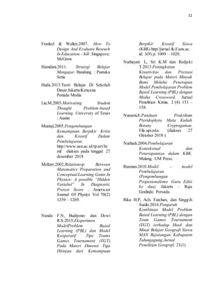 11
Frankel & Wallen.2007. How To
Design And Evaluate Reseach
In Education.– hill .Singapore:
McGraw
Hamdani.2011. Strategi Belajar
Mengajar. Bandung : Pustaka
Setia
Huda.2013.Teori Belajar Di Sekolah
Dasar.Jakarta:Kencana
Penada Media
Liu.M.2005.Motivating Student
Thought Problem-based
Learning. University of Texas
: Austin
Mustaji.2005.Pengembangan
Kemampuan Berpikir Kritis
dan Kreatif Dalam
Pembelajaran.
http://www.usn.ac.id/tp.art/ht
ml/ diakses pada tanggal 27
desember 2018
Meltzer.2002.Relationsip Between
Matematics Preparation and
Conceptual Learning Gains In
Physicn: A possible “Hidden
Variabel” In Diagnostic
Pretest Score . American
Journal Of Physics Vol 70(2)
1259 – 1269.
Nanda F.N, Budiyono dan Dewi
R.S.2015.Eksperimen
ModelProblem Based
Learning (PBL) dan Model
Kooperatif Tipe Teams
Games Tournament (TGT)
Pada Materi Dimensi Tiga
Ditinjau dari Kemampuan
Berpikir Kreatif Siswa
(KBK).http//jurnal.fkif.uns.ac.
id. 3(9) p. 1009 – 1020.
Nurhayati L, Sri K.M dan Redjeki
T.2013.Peningkatan
Kreativitas dan Prestasi
Belajar pada Materi Minyak
Bumi Melalui Penerapan
Model Pembelajaran Problem
Based Learning (PBL) dengan
Media Crossword. Jurnal
Penelitian Kimia. 2 (4). 151 –
158.
Nuraeni,E.Panduan Praktikum
Pteridophyta Mata Kuliah
Botany Cryptogamae.
File.upi.edu. (diakses 27
Oktober 2018 )
Nurhadi.2004.Pembelajaran
Kontekstual dan
Penerapannya dalam KBK.
Malang. UM Press.
Rusman.2010.Model – model
Pembelajaran
(Pengembangan
Propesionalisme Guru Edisi
ke dua) Jakarta : Raja
Grafindo Persada.
Rika H.P, Ach. Fatchan, dan Singgih
Susilo.2016.Pengaruh
Kombinasi Model Problem
Based Learning (PBL) dengan
Team Games Tournament
(TGT) terhadap Hasil dan
Minat Belajar Geografi Siswa
MAN Rejotangan Kabupaten
Tulungagung.Jurnal
Penelitian Geografi. 21(1)
 