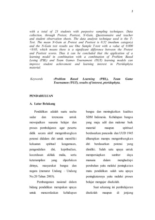 2
with a total of 23 students with purposive sampling techniques. Data
collection, through Pretest, Posttest, N-Gain, Questionnaire and teacher
and student observation sheets. The data analysis technique used is the T-
Test. The mean N-Gain at Pretest and Posttest is 0.52 (medium category)
and the N-Gain test results use One Sample T-test with a value of 0.000
<0.05, which means there is a significant difference between the Pretest
and Posttest scores. Thus it can be concluded that the application of a
learning model in combination with a combination of Problem Based
Lesing (PBL) and Team Games Tournament (TGT) learning models can
improve student achevement and learning interest in Pteridophyta
material.
Keywords :Problem Based Learning (PBL), Team Game
Tournamen (TGT), results of interest, pteridophyta.
PENDAHULUAN
A. Latar Belakang
Pendidikan adalah suatu usaha
sadar dan terencana untuk
mewujudkan suasana belajar dan
proses pembelajaran agar peserta
didik secara aktif mengembangkan
potensi didalam diri untuk memiliki
kekuatan spiritual keagamaan,
pengendalian diri, kepribadian,
kecerdasan akhlak mulia, serta
keterampilan yang diperlukan
dirinya, masyarakat bangsa dan
negara (menurut Undang – Undang
No.20 Tahun 2003).
Pembangunan nasional dalam
bidang pendidikan merupakan upaya
untuk mencerdaskan kehidupan
bangsa dan meningkatkan kualitas
SDM Indonesia. Kehidupan bangsa
yang maju adil dan makmur baik
material maupun spiritual
berdasarkan pancasila dan UUD 1945
diharapkan mampu mengembangkan
diri berdasarkan potensi yang
dimiliki. Salah satu upaya untuk
mempersiapkan sumber daya
manusia dalam menghadapi
perubahan yaitu melalui peningkatan
mutu pendidikan salah satu upaya
peningkatannya yaitu melalui proses
belajar mengajar disekolah.
Saat sekarang ini pembelajaran
disekolah maupun di jenjang
 