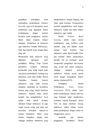 3
pendidikan perkuliahan telah
menerapkan pembelajaran berbasis
Scientific Approach merupakan suatu
pendekatan yang digunakan dalam
pembelajaran dengan menitik
beratkan pada penggunaan metode
ilmiah dalam kegiatan belajar
mengajar. Pendekatan ini bertujuan
agar mahasiswa berpikir ilmiah,logis,
kritis dan objektif sesuai dengan fakta
yang ada.
Berdasarkan hasil observasi yang
dilakukan diprogram studi
pendidikan Biologi Fkip Unilak
pekanbaru terdapat beberapa
permasalah yang sering terjadi pada
saat proses pembelajaran berlangsung
khususnya pada mata Kuliah Botani
Tumbuhan Rendah, banyak
mahasiswa yang salah konsep
mengenai matakuliah ini. Kesalahan
konsep yang sering terjadi membuat
mahasiswa menjadi malas untuk
berpikir dan mengakibatkan hasil
belajar tidak efektif. Ketidak
efektipan belajar mahasiswa ini juga
terjadi karena sering kali pada saat
presentasi kelompok mahasiswa
kurang memahami materi yang
mereka sampaikan dengan baik
sehingga membuat mahasiswa yang
memperhatikan menjadi bingung dan
malas untuk bertanya. Permasalahan
tersebut mengakibatkan hasil belajar
mahasiswa rendah dan minat belajar
mahasiswa juga rendah.
Model Problem Based
Learning adalah suatu model
pembelajaran yang berfokus pada
masalah yang ada didunia nyata
sebagai suatu Konteks bagi
mahasiswa untuk dapat berpikir kritis
dan terampil dalam memecahkan
masalah hal ini bertujuan untuk
memperoleh pengetahun dan konsep
yang sesuai dari materi pelajaran,
sehingga memberi peluang
mahasiswa bekerja secara penuh
sesuai dengan kemampuan belajar
mereka (Sumarmi,2012)
Sedangkan Model
Pembelajaran Team Games
Tournament (TGT) adalah suatu
model pembelajaran kinerja Individu
yang bertujuan untuk memberikan
kontribusi kepada kelompok, model
TGT ini dapat membuat senang
mahasiswa dalam belajar karena
dalam pembelajaran dengan model ini
menggunakan games
akademik, jadi melalui
penggunaan Kombinasi Model
 