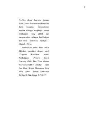 4
Problem Based Learning dengan
Team Games Tournament diharapkan
dapat mengatasi permasalahan
tersebut sehingga terciptanya proses
pembelajran yang efektif dan
menyenangkan sehingga hasil belajar
dan minat mahasiswa meningkat.
(Hajizah. 2016)
Berdasarkan uraian diatas maka
dilakukan penelitian dengan judul
“Pengaruh Kombinasi Model
Pembelajaran Problem Based
Learning (PBL) Dan Team Games
Tournament (TGT)Terhadap Hasil
Dan Minat Belajar Mahasiswa Pada
Mata Kuliah Botani Tumbuhan
Rendah Di Fkip Unilak T.P 2019”
 