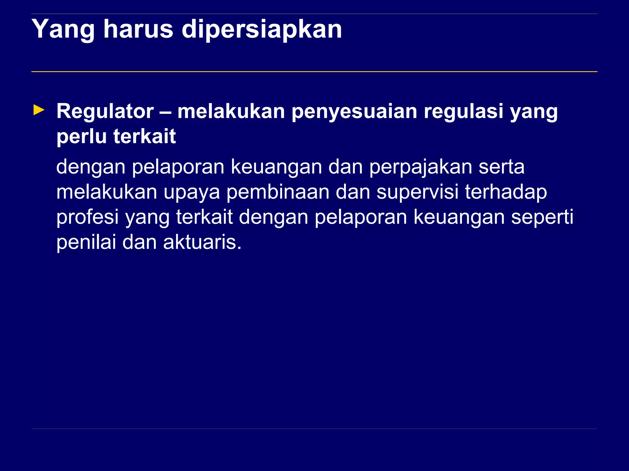 Yang harus dipersiapkan 
► Regulator – melakukan penyesuaian regulasi yang 
perlu terkait 
dengan pelaporan keuangan dan perpajakan serta 
melakukan upaya pembinaan dan supervisi terhadap 
profesi yang terkait dengan pelaporan keuangan seperti 
penilai dan aktuaris. 
 