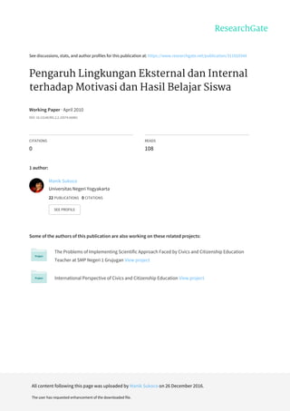 See	discussions,	stats,	and	author	profiles	for	this	publication	at:	https://www.researchgate.net/publication/311910344
Pengaruh	Lingkungan	Eksternal	dan	Internal
terhadap	Motivasi	dan	Hasil	Belajar	Siswa
Working	Paper	·	April	2010
DOI:	10.13140/RG.2.2.10574.66881
CITATIONS
0
READS
108
1	author:
Some	of	the	authors	of	this	publication	are	also	working	on	these	related	projects:
The	Problems	of	Implementing	Scientific	Approach	Faced	by	Civics	and	Citizenship	Education
Teacher	at	SMP	Negeri	1	Grujugan	View	project
International	Perspective	of	Civics	and	Citizenship	Education	View	project
Manik	Sukoco
Universitas	Negeri	Yogyakarta
22	PUBLICATIONS			0	CITATIONS			
SEE	PROFILE
All	content	following	this	page	was	uploaded	by	Manik	Sukoco	on	26	December	2016.
The	user	has	requested	enhancement	of	the	downloaded	file.
 