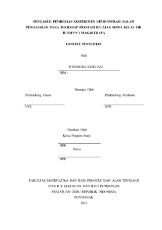 PENGARUH PEMBERIAN EKSPERIMEN DEMONSTRASI DALAM
PENGAJARAN FISKA TERHADAP PRESTASI BELAJAR SISWA KELAS VIII
DI SMP N 1 MAKARTIJAYA
OUTLINE PENELITIAN
Oleh
THEODORA KURNIASI
NIM :
Disetujui Oleh
Pembimbing Utama Pembimbing Pembantu
NPP. NPP.
Disahkan Oleh
Ketua Program Study
NPP.
Dekan
NPP.
FAKULTAS MATEMATIKA DAN ILMU PENGETAHUAN ALAM TENOLOGI
INSTITUT KEGURUAN DAN ILMU PENDIDIKAN
PERSATUAN GURU REPUBLIK INDONESIA
PONTIANAK
2016
 