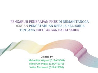 PENGARUH PENERAPAN PHBS DI RUMAH TANGGA
DENGAN PENGETAHUAN KEPALA KELUARGA
TENTANG CUCI TANGAN PAKAI SABUN
Created by
Mahardika Wiguna (C1AA15046)
Rizki Putri Pratiwi (C1AA15076)
Yuliza Purnaranti (C1AA15098)
 