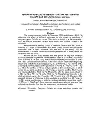 PENGARUH PERBEDAAN SUBSTRAT TERHADAP PERTUMBUHAN
SEMAIAN DARI BIJI LAMUN Enhalus acoroides
Steven, Rohani Ambo Rappe, Inayah Yasir
*Jurusan Ilmu Kelautan, Fakultas Ilmu Kelautan dan Perikanan, Universitas
Hasanuddin, 2013
Jl. Perintis Kemerdekaan Km. 10, Makassar 90245, Indonesia
Abstract
The research was conducted in November 2012 until February 2013. To
determine the effect of different substrates on the growth of seedlings of
seagrass seeds Enhalus acoroides. This study is limited to a few parameters
such as different substrates, growth, water quality and nutrient content in the
substrate.
Measurement of seedling growth of seagrass Enhalus acoroides made at
intervals of 2 days of observation. For water quality (nitrate and phosphate)
conducted over 3 times (baseline, mid and end of the study). For the
measurement of nutrient content in substrate performed for 2 times (before the
study and after the study).
Results of this study showed that the growth of long-leaf seedlings
Enhalus acoroides seagrass on sand substrates faster is 2, 634 mm / day, quartz
sand substrate 1.796 mm / day and fractional substrate (rubble) coral is 2.065
mm / day. Concentration of nutrients in the water column nitrate at the beginning,
middle and end of the study consecutively is ± 2.08 mg / L, ± >3.5 mg / L and ±
2.09 mg / L. While successive Phosphate is 1.61 mg / L, 1.18 mg / L and 1.44 mg
/ L. While the content of nitrate and phosphate on the substrate prior to study
nitrate on sea sand substrate is ± 13.91 mg / L, susbtrat quartz ± 13.36 mg / L
and rubble substrate ± 10.25 mg / L. Meanwhile, after the study consecutively ie
± 12.6 mg / L, ± 16.1 mg / L and ± 10.39 mg / L. Phosphate content prior to the
study consecutively ie ± 14.12 mg / L, ± 15.29 mg / L and ± 13.83 mg / L. After
research content of phosphate in the substrate is sand that is ± 17.7 mg / L,
18.56 ± quartz sand ie mg / L, and the fractional substrate (rubble) that coral ±
17.87 mg / L. Significantly faster seagrass seedlings growing on sea sand type
substrate particle size finer than the quartz sand substrate and rubble.
Keywords: Substrates, Seagrass Enhalus acoroides seedlings, growth rate,
nutrient.
 