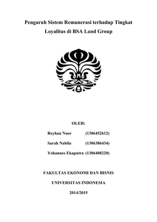Pengaruh Sistem Remunerasi terhadap Tingkat
Loyalitas di BSA Land Group
OLEH:
Reyhan Noor (1306452612)
Sarah Nabila (1306386434)
Yohannes Ekaputra (1306408220)
FAKULTAS EKONOMI DAN BISNIS
UNIVERSITAS INDONESIA
2014/2015
 