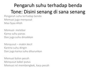 Pengaruh suhu terhadap benda
Tone: Disini senang di sana senang
Pengaruh suhu terhadap benda
Memuai juga menyusut
Maa Syaa Alloh
Memuai- melebar
Karna suhu panas
Dan juga suhu dinaikkan
Menyusut – makin kecil
Karena suhu dingin
Dan juga karna suhu diturunkan
Memuai balon pecah
Menyusut kabel putus
Memuai rel membengkok, kaca pecah
 