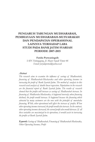 PENGARUH TABUNGAN MUDHARABAH,
PEMBIAYAAN MUDHARABAH-MUSYARAKAH
DAN PENDAPATAN OPERASIONAL
LAINNYA TERHADAP LABA
STUDI PADA BANK JATIM SYARIAH
PERIODE 2007-2015
Farida Purwaningsih
IAIN Tulungagung, Jl. Mayor Sujadi Timur 46
Email: farydapurwa@yahoo.co.id
Abstract
The research aims to examine the influence of savings of Mudharabah,
financing of Mudharabah-Musharaka and other operating incomes in
increasing the profit of Bank Syariah Jatim. The method of analysis in this
research used analysis of double linear regression. Populations in the research
are the financial report of Bank Syariah Jatim. The results of research
showed that the profits will increase as savings of Mudharabah increase. In
financing of Mudharaba-Musharaka, it happened inversely; when financing
declined, the profit would increase. It happened because the financing which
attracted by many customers are the ones with the principle of murabaha
financing. While, other operational will affect the increase of profits. When
other operating incomes increased, the profit would also increase. In the contrast,
other operating incomes decreased, the earned profit also would decrease. If all
these variables are maximized in its operations, it would assist in increasing
the profits at Bank Syariah Jatim.
Keywords: Savings of Mudharabah, Financing of Mudharabah-Musharaka,
Other Operating Incomes, Profit
 