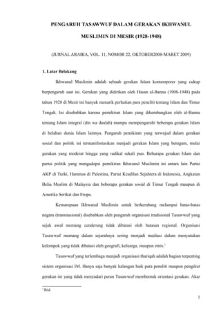 PENGARUH TASAWWUF DALAM GERAKAN IKHWANUL
MUSLIMIN DI MESIR (1928-1948)
(JURNAL ARABIA, VOL. 11, NOMOR 22, OKTOBER2008-MARET 2009)
1. Latar Belakang
Ikhwanul Muslimin adalah sebuah gerakan Islam kontemporer yang cukup
berpengaruh saat ini. Gerakan yang didirikan oleh Hasan al-Banna (1908-1948) pada
tahun 1928 di Mesir ini banyak menarik perhatian para peneliti tentang Islam dan Timur
Tengah. Ini disebabkan karena pemikiran Islam yang dikembangkan oleh al-Banna
tentang Islam integral (din wa daulah) mampu mempengaruhi beberapa gerakan Islam
di belahan dunia Islam lainnya. Pengaruh pemikiran yang terwujud dalam gerakan
sosial dan politik ini termanifestasikan menjadi gerakan Islam yang beragam, mulai
gerakan yang moderat hingga yang radikal sekali pun. Bebarapa gerakan Islam dan
partai politik yang mengadopsi pemikiran Ikhwanul Muslimin ini antara lain Partai
AKP di Turki, Hammas di Palestina, Partai Keadilan Sejahtera di Indonesia, Angkatan
Belia Muslim di Malaysia dan beberapa gerakan sosial di Timur Tengah maupun di
Amerika Serikat dan Eropa.
Kemampuan Ikhwanul Muslimin untuk berkembang melampui batas-batas
negara (transnasional) disebabkan oleh pengaruh organisasi tradisional Tasawwuf yang
sejak awal memang cenderung tidak dibatasi oleh batasan regional. Organisasi
Tasawwuf memang dalam sejarahnya sering menjadi mediasi dalam menyatukan
kelompok yang tidak dibatasi oleh geografi, keluarga, maupun etnis.1
Tasawwuf yang terlembaga menjadi organisasi thariqah adalah bagian terpenting
sistem organisasi IM. Hanya saja banyak kalangan baik para peneliti maupun pengikut
gerakan ini yang tidak menyadari peran Tasawwuf membentuk orientasi gerakan. Akar
1
Ibid.
1
 