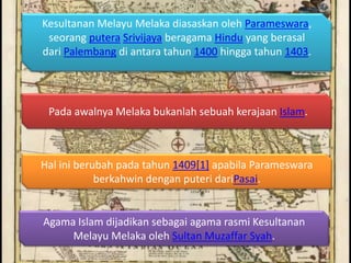 Kesultanan Melayu Melaka diasaskan oleh Parameswara,
 seorang putera Srivijaya beragama Hindu yang berasal
dari Palembang di antara tahun 1400 hingga tahun 1403.




 Pada awalnya Melaka bukanlah sebuah kerajaan Islam.



Hal ini berubah pada tahun 1409[1] apabila Parameswara
            berkahwin dengan puteri dariPasai.


Agama Islam dijadikan sebagai agama rasmi Kesultanan
     Melayu Melaka oleh Sultan Muzaffar Syah.
 