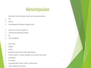 Kesimpulan
Berdasarkan hasil perhitungan analisa data tentang penambahan
 line
 drilling
 maka didapatkan kesimpulan sebagai berikut.
 Usulan nilai investasi yang akan di
 tanamkan oleh perusahaan sebesar
 Rp
 2.207.130.000,00.
 Dari analisa
 payback
 period
 didapatkan bahwa jumlah waktu pengembalian
 investasi adalah 1,10 tahun sedangkan umur ekonomis dari proyek
 penambahan
 line drilling
 yang diperkirakan adalah 10 tahun, maka dari segi
 waktu pengembalian investasi,
 