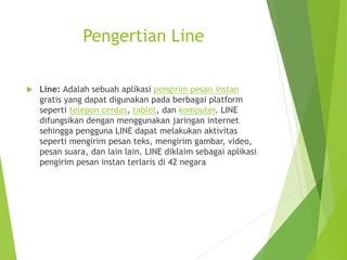 Pengertian Line
 Line: Adalah sebuah aplikasi pengirim pesan instan
gratis yang dapat digunakan pada berbagai platform
seperti telepon cerdas, tablet, dan komputer. LINE
difungsikan dengan menggunakan jaringan internet
sehingga pengguna LINE dapat melakukan aktivitas
seperti mengirim pesan teks, mengirim gambar, video,
pesan suara, dan lain lain. LINE diklaim sebagai aplikasi
pengirim pesan instan terlaris di 42 negara
 