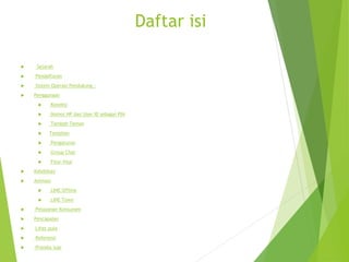 Daftar isi
 Sejarah
 Pendaftaran
 Sistem Operasi Pendukung :
 Penggunaan
 Koneksi
 Nomor HP dan User ID sebagai PIN
 Tambah Teman
 Tampilan
 Pengaturan
 Group Chat
 Fitur-fitur
 Kelebihan
 Animasi
 LINE Offline
 LINE Town
 Pelayanan Konsumen
 Pencapaian
 Lihat pula
 Referensi
 Pranala luar
 