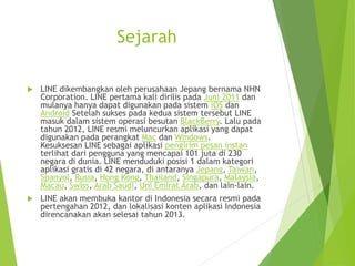 Sejarah
 LINE dikembangkan oleh perusahaan Jepang bernama NHN
Corporation. LINE pertama kali dirilis pada Juni 2011 dan
mulanya hanya dapat digunakan pada sistem iOS dan
Android Setelah sukses pada kedua sistem tersebut LINE
masuk dalam sistem operasi besutan BlackBerry. Lalu pada
tahun 2012, LINE resmi meluncurkan aplikasi yang dapat
digunakan pada perangkat Mac dan Windows.
Kesuksesan LINE sebagai aplikasi pengirim pesan instan
terlihat dari pengguna yang mencapai 101 juta di 230
negara di dunia. LINE menduduki posisi 1 dalam kategori
aplikasi gratis di 42 negara, di antaranya Jepang, Taiwan,
Spanyol, Rusia, Hong Kong, Thailand, Singapura, Malaysia,
Macau, Swiss, Arab Saudi, Uni Emirat Arab, dan lain-lain.
 LINE akan membuka kantor di Indonesia secara resmi pada
pertengahan 2012, dan lokalisasi konten aplikasi Indonesia
direncanakan akan selesai tahun 2013.
 